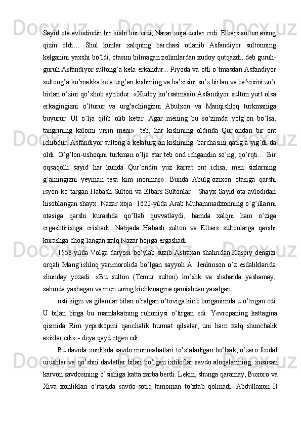 Sayid ota avlodindin bir kishi bor erdi, Nazar xoja derlar erdi. Elbars sulton aning
qizin   oldi…   Shul   kunlar   xalqning   barchasi   otlanib   Asfandiyor   sultonning
kelganini yaxshi bo’ldi, otasini bilmagan zolimlardan xudoy qutqazdi, deb guruh-
guruh Asfandiyor sultong’a kela erkandur... Piyoda va otli o’tmasdan Asfandiyor
sultong’a ko’makka kelaturg’an kishining va ba’zisini so’z birlan va ba’zisini zo’r
birlan o’zini qo’shub aytibdur. «Xudoy ko’rsatmasin Asfandiyor sulton yurt olsa
erkagingizni   o’lturur   va   urg’achingizni   Abulxon   va   Manqishloq   turkmaniga
buyurur.   Ul   o’lja   qilib   olib   ketar.   Agar   mening   bu   so’zimda   yolg’on   bo’lsa,
tangrining   kalomi   ursin   meni»-   teb,   har   kishining   oldinda   Qur’ondan   bir   ont
ichibdur. Asfandiyor sultong’a kelaturg’an kishining  barchasini qatig’a yig’di-da
oldi. O’g’lon-ushoqini turkman o’lja etar teb ond ichgandin so’ng, qo’rqti… Bir
oqsaqolli   sayid   har   kunda   Qur’ondin   yuz   karrat   ont   ichsa,   men   sizlarning
g’amingizni   yeyman   tesa   kim   inonmas».   Bunda   Abulg’ozixon   otasiga   qarshi
isyon ko’targan  Habash  Sulton va Elbars Sultonlar      Shayx Sayid ota avlodidan
hisoblangan shayx   Nazar xoja   1622-yilda Arab Muhammadxonning o’g’illarini
otasiga   qarshi   kurashda   qo’llab   quvvatlaydi,   hamda   xalqni   ham   o’ziga
ergashtirishga   erishadi.   Natijada   Habash   sulton   va   Elbars   sultonlarga   qarshi
kurashga chog’langan xalq Nazar hojiga ergashadi.
1558-yilda Volga daryosi  bo’ylab suzib Astraxan shahridan Kaspiy dengizi
orqali   Mang’ishloq   yarimorolida   bo’lgan   sayyoh   A.   Jenkinson   o’z   esdaliklarida
shunday   yozadi:   «Bu   sulton   (Temur   sulton)   ko’shk   va   shaharda   yashamay,
sahroda yashagan va men uning kichkinagina qamishdan yasalgan,
usti kigiz va gilamlar bilan o’ralgan o’toviga kirib borganimda u o’tirgan edi.
U   bilan   birga   bu   mamlakatning   ruhoniysi   o’tirgan   edi.   Yevropaning   kattagina
qismida   Rim   yepiskopini   qanchalik   hurmat   qilsalar,   uni   ham   xalq   shunchalik
azizlar edi» - deya qayd etgan edi.
Bu davrda xonlikda savdo munosabatlari to’xtaladigan bo’lsak, o’zaro feodal
urushlar va qo’shni davlatlar bilan bo’lgan ixtiloflar savdo aloqalarining, xususan
karvon savdosining o’sishiga katta zarba berdi. Lekin, shunga qaramay, Buxoro va
Xiva   xonliklari   o’rtasida   savdo-sotiq   tamoman   to’xtab   qolmadi.   Abdullaxon   II 