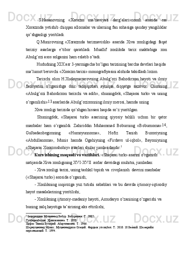 S.Hasanovning   «Xorazm   ma’naviyati   darg’alari»nomli   asarida   esa
Xorazmda yetishib chiqqan allomalar va ularning fan sohasiga qanday yangiliklar
qo’shganligi yoritiladi.
  Q.Munirovning   «Xorazmda   tarixnavislik»   asarida   Xiva   xonligidagi   faqat
tarixiy   asarlarga   e’tibor   qaratiladi.   Muallif   xonlikda   tarix   maktabiga   xon
Abulg’ozi asos solganini ham eslatib o’tadi.
  Hududning XIX asr 3-yarmigacha bo’lgan tarixining barcha davrlari haqida 
ma’lumot beruvchi «Xorazm tarixi» monografiyasini alohida takidlash lozim.
  Tarixchi   olim   H.Xudoynazarovning   Abulg’ozi   Bahodirxon   hayoti   va   ilmiy
faoliyatini   o’rganishga   doir   tadqiqotlari   ayniqsa   diqqatga   sazovor.   Olimning
«Abulg’ozi   Bahodirxon   tarixchi   va   adib»,   shuningdek,   «Shajarai   turk»   va   uning
o’rganilishi» 13
 asarlarida Abulg’ozixonning ilmiy merosi, hamda uning
Xiva xonligi tarixida qo’shgan hissasi haqida so’z yuritilgan.
  Shuningdek,   «Shajarai   turk»   asarining   qiyosiy   tahlili   uchun   bir   qator
manbalar   ham   o’rganildi.   Zahiriddin   Muhammad   Boburning   «Boburnoma» 14
,
Gulbadanbegimning   «Humoyunnoma»,   Hofiz   Tanish   Buxoriyning
«Abdullanoma»,   Munis   hamda   Ogahiyning   «Firdavs   ul-iqbol»,   Bayoniyning
«Shajarai Xorazmshohiy» asarlari shular jumlasidandir. 5
Kurs ishining maqsadi va vazifalari.  «Shajarai turk» asarini o’rganish 
natijasida Xiva xonligining XVI-XVII  asrlar davridagi muhitni, jumladan:
-  Xiva xonligi tarixi, uning tashkil topish va  rivojlanish  davrini manbalar 
(«Shajarai turk») asosida o’rganish;
-   Xonlikning   inqirozga   yuz   tutishi   sabablari   va   bu   davrda   ijtimoiy-iqtisodiy
hayot masalalarining yoritilishi;
-  Xonlikning ijtimoiy-madaniy hayoti, Amudaryo o’zanining o’zgarishi va 
buning xalq hayotiga ta’sirining aks ettirilishi;
5
  Заҳириддин Муҳаммад Бобур. Бобурнома. Т.: 2002.
Гулбаданбѐгим. Ҳумоюннома. Т.: 1998.
Ҳофиз Таниш Бухорий. Абдулланома. Т.: 1966.
Ш	
ѐрмуҳаммад Мунис. Муҳаммадризо Огаҳий. Фирдавс ул-иқбол. Т.: 2010. 18 Ба	ѐGний. Шажарийи 
хоразмшоҳий. Т.: 1994.