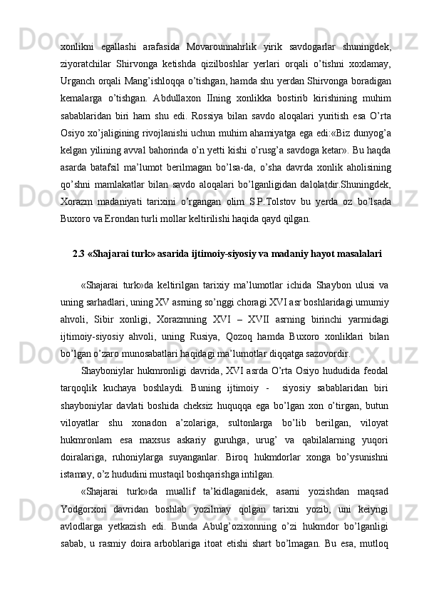 xonlikni   egallashi   arafasida   Movarounnahrlik   yirik   savdogarlar   shuningdek,
ziyoratchilar   Shirvonga   ketishda   qizilboshlar   yerlari   orqali   o’tishni   xoxlamay,
Urganch orqali Mang’ishloqqa o’tishgan, hamda shu yerdan Shirvonga boradigan
kemalarga   o’tishgan.   Abdullaxon   IIning   xonlikka   bostirib   kirishining   muhim
sabablaridan   biri   ham   shu   edi.   Rossiya   bilan   savdo   aloqalari   yuritish   esa   O’rta
Osiyo xo’jaligining rivojlanishi uchun muhim ahamiyatga ega edi:«Biz dunyog’a
kelgan yilining avval bahorinda o’n yetti kishi o’rusg’a savdoga ketar». Bu haqda
asarda   batafsil   ma’lumot   berilmagan   bo’lsa-da,   o’sha   davrda   xonlik   aholisining
qo’shni   mamlakatlar   bilan   savdo   aloqalari   bo’lganligidan   dalolatdir.Shuningdek,
Xorazm   madaniyati   tarixini   o’rgangan   olim   S.P.Tolstov   bu   yerda   oz   bo’lsada
Buxoro va Erondan turli mollar keltirilishi haqida qayd qilgan.
2.3 «Shajarai turk» asarida ijtimoiy-siyosiy va madaniy hayot masalalari
«Shajarai   turk»da   keltirilgan   tarixiy   ma’lumotlar   ichida   Shaybon   ulusi   va
uning sarhadlari, uning XV asrning so’nggi choragi XVI asr boshlaridagi umumiy
ahvoli,   Sibir   xonligi,   Xorazmning   XVI   –   XVII   asrning   birinchi   yarmidagi
ijtimoiy-siyosiy   ahvoli,   uning   Rusiya,   Qozoq   hamda   Buxoro   xonliklari   bilan
bo’lgan o’zaro munosabatlari haqidagi ma’lumotlar diqqatga sazovordir.
Shayboniylar hukmronligi davrida, XVI asrda O’rta Osiyo hududida feodal
tarqoqlik   kuchaya   boshlaydi.   Buning   ijtimoiy   -     siyosiy   sabablaridan   biri
shayboniylar   davlati   boshida   cheksiz   huquqqa   ega   bo’lgan   xon   o’tirgan,   butun
viloyatlar   shu   xonadon   a’zolariga,   sultonlarga   bo’lib   berilgan,   viloyat
hukmronlarn   esa   maxsus   askariy   guruhga,   urug’   va   qabilalarning   yuqori
doiralariga,   ruhoniylarga   suyanganlar.   Biroq   hukmdorlar   xonga   bo’ysunishni
istamay, o’z hududini mustaqil boshqarishga intilgan.
«Shajarai   turk»da   muallif   ta’kidlaganidek,   asarni   yozishdan   maqsad
Yodgorxon   davridan   boshlab   yozilmay   qolgan   tarixni   yozib,   uni   keiyngi
avlodlarga   yetkazish   edi.   Bunda   Abulg’ozixonning   o’zi   hukmdor   bo’lganligi
sabab,   u   rasmiy   doira   arboblariga   itoat   etishi   shart   bo’lmagan.   Bu   esa,   mutloq 