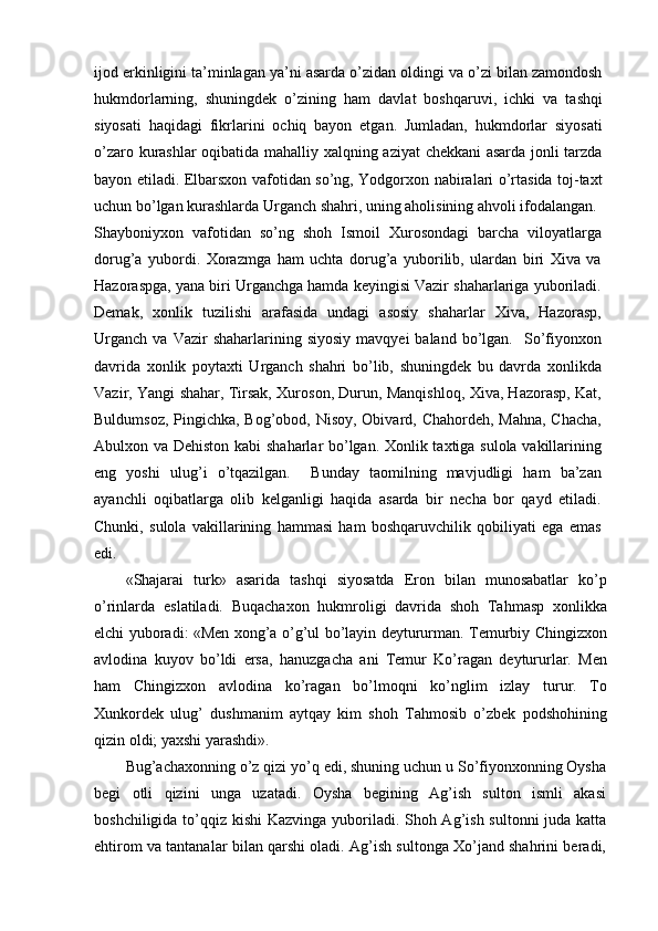 ijod erkinligini ta’minlagan ya’ni asarda o’zidan oldingi va o’zi bilan zamondosh
hukmdorlarning,   shuningdek   o’zining   ham   davlat   boshqaruvi,   ichki   va   tashqi
siyosati   haqidagi   fikrlarini   ochiq   bayon   etgan.   Jumladan,   hukmdorlar   siyosati
o’zaro kurashlar oqibatida mahalliy xalqning aziyat  chekkani asarda jonli tarzda
bayon etiladi. Elbarsxon vafotidan so’ng, Yodgorxon nabiralari o’rtasida toj-taxt
uchun bo’lgan kurashlarda Urganch shahri, uning aholisining ahvoli ifodalangan.
Shayboniyxon   vafotidan   so’ng   shoh   Ismoil   Xurosondagi   barcha   viloyatlarga
dorug’a   yubordi.   Xorazmga   ham   uchta   dorug’a   yuborilib,   ulardan   biri   Xiva   va
Hazoraspga, yana biri Urganchga hamda keyingisi Vazir shaharlariga yuboriladi.
Demak,   xonlik   tuzilishi   arafasida   undagi   asosiy   shaharlar   Xiva,   Hazorasp,
Urganch   va  Vazir   shaharlarining  siyosiy   mavqyei   baland  bo’lgan.    So’fiyonxon
davrida   xonlik   poytaxti   Urganch   shahri   bo’lib,   shuningdek   bu   davrda   xonlikda
Vazir, Yangi shahar, Tirsak, Xuroson, Durun, Manqishloq, Xiva, Hazorasp, Kat,
Buldumsoz, Pingichka, Bog’obod, Nisoy, Obivard, Chahordeh, Mahna,  Chacha,
Abulxon va Dehiston kabi shaharlar bo’lgan. Xonlik taxtiga sulola vakillarining
eng   yoshi   ulug’i   o’tqazilgan.     Bunday   taomilning   mavjudligi   ham   ba’zan
ayanchli   oqibatlarga   olib   kelganligi   haqida   asarda   bir   necha   bor   qayd   etiladi.
Chunki,   sulola   vakillarining   hammasi   ham   boshqaruvchilik   qobiliyati   ega   emas
edi.
«Shajarai   turk»   asarida   tashqi   siyosatda   Eron   bilan   munosabatlar   ko’p
o’rinlarda   eslatiladi.   Buqachaxon   hukmroligi   davrida   shoh   Tahmasp   xonlikka
elchi yuboradi: «Men xong’a o’g’ul bo’layin deytururman. Temurbiy Chingizxon
avlodina   kuyov   bo’ldi   ersa,   hanuzgacha   ani   Temur   Ko’ragan   deytururlar.   Men
ham   Chingizxon   avlodina   ko’ragan   bo’lmoqni   ko’nglim   izlay   turur.   To
Xunkordek   ulug’   dushmanim   aytqay   kim   shoh   Tahmosib   o’zbek   podshohining
qizin oldi; yaxshi yarashdi».
Bug’achaxonning o’z qizi yo’q edi, shuning uchun u So’fiyonxonning Oysha
begi   otli   qizini   unga   uzatadi.   Oysha   begining   Ag’ish   sulton   ismli   akasi
boshchiligida to’qqiz kishi  Kazvinga yuboriladi. Shoh Ag’ish sultonni  juda katta
ehtirom va tantanalar bilan qarshi oladi. Ag’ish sultonga Xo’jand shahrini beradi, 