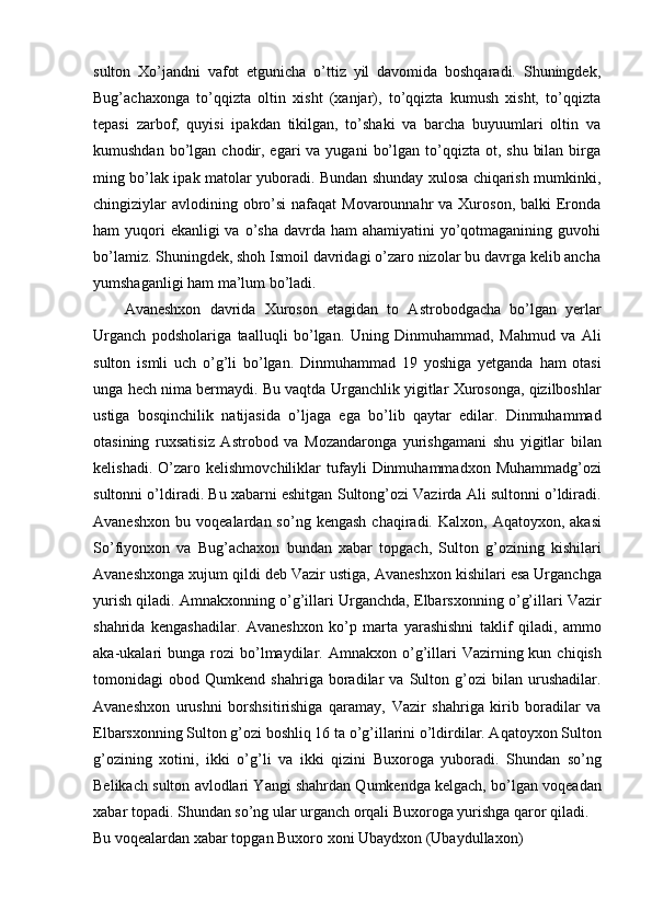 sulton   Xo’jandni   vafot   etgunicha   o’ttiz   yil   davomida   boshqaradi.   Shuningdek,
Bug’achaxonga   to’qqizta   oltin   xisht   (xanjar),   to’qqizta   kumush   xisht,   to’qqizta
tepasi   zarbof,   quyisi   ipakdan   tikilgan,   to’shaki   va   barcha   buyuumlari   oltin   va
kumushdan  bo’lgan  chodir, egari   va yugani   bo’lgan  to’qqizta  ot,  shu  bilan  birga
ming bo’lak ipak matolar yuboradi. Bundan shunday xulosa chiqarish mumkinki,
chingiziylar  avlodining obro’si  nafaqat  Movarounnahr  va Xuroson, balki  Eronda
ham  yuqori  ekanligi  va  o’sha  davrda ham  ahamiyatini  yo’qotmaganining  guvohi
bo’lamiz. Shuningdek, shoh Ismoil davridagi o’zaro nizolar bu davrga kelib ancha
yumshaganligi ham ma’lum bo’ladi.
Avaneshxon   davrida   Xuroson   etagidan   to   Astrobodgacha   bo’lgan   yerlar
Urganch   podsholariga   taalluqli   bo’lgan.   Uning   Dinmuhammad,   Mahmud   va   Ali
sulton   ismli   uch   o’g’li   bo’lgan.   Dinmuhammad   19   yoshiga   yetganda   ham   otasi
unga hech nima bermaydi. Bu vaqtda Urganchlik yigitlar Xurosonga, qizilboshlar
ustiga   bosqinchilik   natijasida   o’ljaga   ega   bo’lib   qaytar   edilar.   Dinmuhammad
otasining   ruxsatisiz   Astrobod   va   Mozandaronga   yurishgamani   shu   yigitlar   bilan
kelishadi.   O’zaro   kelishmovchiliklar   tufayli   Dinmuhammadxon   Muhammadg’ozi
sultonni o’ldiradi. Bu xabarni eshitgan Sultong’ozi Vazirda Ali sultonni o’ldiradi.
Avaneshxon   bu  voqealardan  so’ng  kengash   chaqiradi.  Kalxon,  Aqatoyxon,  akasi
So’fiyonxon   va   Bug’achaxon   bundan   xabar   topgach,   Sulton   g’ozining   kishilari
Avaneshxonga xujum qildi deb Vazir ustiga, Avaneshxon kishilari esa Urganchga
yurish qiladi. Amnakxonning o’g’illari Urganchda, Elbarsxonning o’g’illari Vazir
shahrida   kengashadilar.   Avaneshxon   ko’p   marta   yarashishni   taklif   qiladi,   ammo
aka-ukalari  bunga   rozi  bo’lmaydilar.  Amnakxon   o’g’illari  Vazirning  kun  chiqish
tomonidagi   obod   Qumkend   shahriga   boradilar   va   Sulton   g’ozi   bilan   urushadilar.
Avaneshxon   urushni   borshsitirishiga   qaramay,   Vazir   shahriga   kirib   boradilar   va
Elbarsxonning Sulton g’ozi boshliq 16 ta o’g’illarini o’ldirdilar. Aqatoyxon Sulton
g’ozining   xotini,   ikki   o’g’li   va   ikki   qizini   Buxoroga   yuboradi.   Shundan   so’ng
Belikach sulton avlodlari Yangi shahrdan Qumkendga kelgach, bo’lgan voqeadan
xabar topadi. Shundan so’ng ular urganch orqali Buxoroga yurishga qaror qiladi.
Bu voqealardan xabar topgan Buxoro xoni Ubaydxon (Ubaydullaxon)