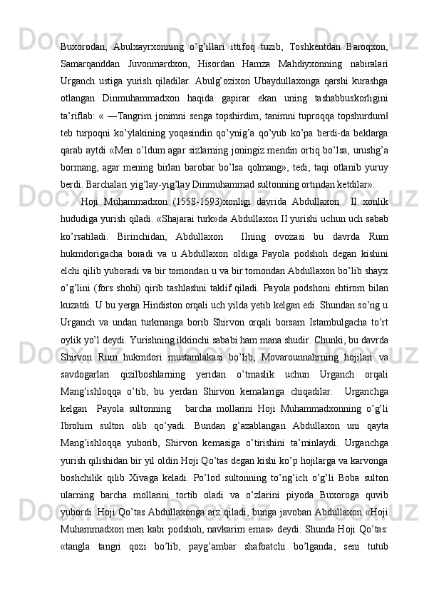 Buxorodan,   Abulxayrxonning   o’g’illari   ittifoq   tuzib,   Toshkentdan   Baroqxon,
Samarqanddan   Juvonmardxon,   Hisordan   Hamza   Mahdiyxonning   nabiralari
Urganch   ustiga   yurish   qiladilar.   Abulg’ozixon   Ubaydullaxonga   qarshi   kurashga
otlangan   Dinmuhammadxon   haqida   gapirar   ekan   uning   tashabbuskorligini
ta’riflab:  « ―Tangrim jonimni senga  topshirdim, tanimni tuproqqa topshurdum‖
teb   turpoqni   ko’ylakining   yoqasindin   qo’ynig’a   qo’yub   ko’pa   berdi-da   beklarga
qarab aytdi «Men o’ldum agar sizlarning joningiz mendin ortiq bo’lsa, urushg’a
bormang,   agar   mening   birlan   barobar   bo’lsa   qolmang»,   tedi,   taqi   otlanib   yuruy
berdi. Barchalari yig’lay-yig’lay Dinmuhammad sultonning ortindan ketdilar».
Hoji   Muhammadxon   (1558-1593)xonligi   davrida   Abdullaxon     II   xonlik
hududiga yurish qiladi. «Shajarai turk»da Abdullaxon II yurishi uchun uch sabab
ko’rsatiladi.   Birinchidan,   Abdullaxon     IIning   ovozasi   bu   davrda   Rum
hukmdorigacha   boradi   va   u   Abdullaxon   oldiga   Payola   podshoh   degan   kishini
elchi qilib yuboradi va bir tomondan u va bir tomondan Abdullaxon bo’lib shayx
o’g’lini (fors shohi) qirib tashlashni  taklif  qiladi. Payola podshoni  ehtirom  bilan
kuzatdi. U bu yerga Hindiston orqali uch yilda yetib kelgan edi. Shundan so’ng u
Urganch   va   undan   turkmanga   borib   Shirvon   orqali   borsam   Istambulgacha   to’rt
oylik yo’l deydi. Yurishning ikkinchi sababi ham mana shudir. Chunki, bu davrda
Shirvon   Rum   hukmdori   mustamlakasi   bo’lib,   Movarounnahrning   hojilari   va
savdogarlari   qizilboshlarning   yeridan   o’tmaslik   uchun   Urganch   orqali
Mang’ishloqqa   o’tib,   bu   yerdan   Shirvon   kemalariga   chiqadilar.     Urganchga
kelgan     Payola   sultonning       barcha   mollarini   Hoji   Muhammadxonning   o’g’li
Ibrohim   sulton   olib   qo’yadi.   Bundan   g’azablangan   Abdullaxon   uni   qayta
Mang’ishloqqa   yuborib,   Shirvon   kemasiga   o’tirishini   ta’minlaydi.   Urganchga
yurish qilishidan bir yil oldin Hoji Qo’tas degan kishi ko’p hojilarga va karvonga
boshchilik   qilib   Xivaga   keladi.   Po’lod   sultonning   to’ng’ich   o’g’li   Boba   sulton
ularning   barcha   mollarini   tortib   oladi   va   o’zlarini   piyoda   Buxoroga   quvib
yubordi. Hoji Qo’tas Abdullaxonga arz qiladi, bunga javoban Abdullaxon «Hoji
Muhammadxon men kabi podshoh, navkarim emas» deydi. Shunda Hoji Qo’tas:
«tangla   tangri   qozi   bo’lib,   payg’ambar   shafoatchi   bo’lganda,   seni   tutub 