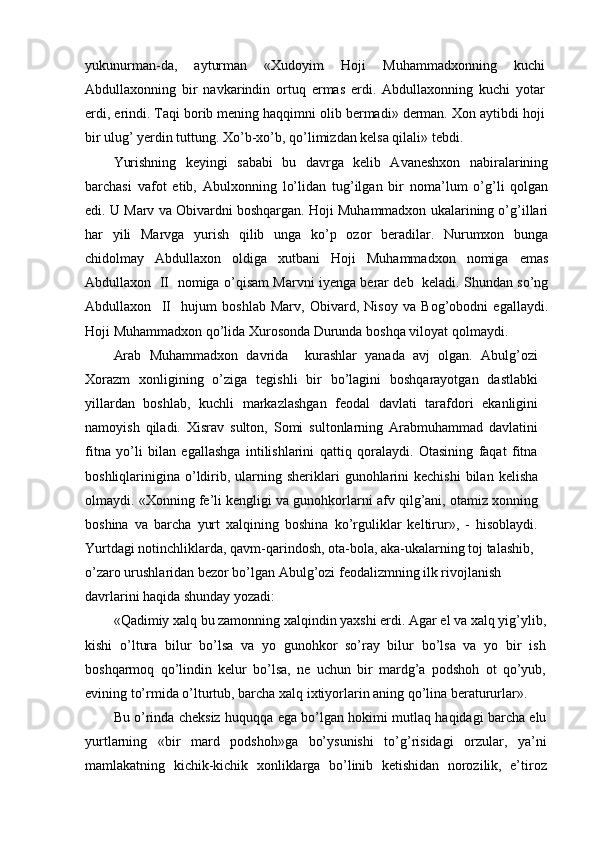 yukunurman-da,   ayturman   «Xudoyim   Hoji   Muhammadxonning   kuchi
Abdullaxonning   bir   navkarindin   ortuq   ermas   erdi.   Abdullaxonning   kuchi   yotar
erdi, erindi. Taqi borib mening haqqimni olib bermadi» derman. Xon aytibdi hoji
bir ulug’ yerdin tuttung. Xo’b-xo’b, qo’limizdan kelsa qilali» tebdi.
Yurishning   keyingi   sababi   bu   davrga   kelib   Avaneshxon   nabiralarining
barchasi   vafot   etib,   Abulxonning   lo’lidan   tug’ilgan   bir   noma’lum   o’g’li   qolgan
edi. U Marv va Obivardni boshqargan. Hoji Muhammadxon ukalarining o’g’illari
har   yili   Marvga   yurish   qilib   unga   ko’p   ozor   beradilar.   Nurumxon   bunga
chidolmay   Abdullaxon   oldiga   xutbani   Hoji   Muhammadxon   nomiga   emas
Abdullaxon   II   nomiga o’qisam Marvni iyenga berar deb   keladi. Shundan so’ng
Abdullaxon     II     hujum   boshlab   Marv,   Obivard,   Nisoy   va   Bog’obodni   egallaydi.
Hoji Muhammadxon qo’lida Xurosonda Durunda boshqa viloyat qolmaydi.
Arab   Muhammadxon   davrida     kurashlar   yanada   avj   olgan.   Abulg’ozi
Xorazm   xonligining   o’ziga   tegishli   bir   bo’lagini   boshqarayotgan   dastlabki
yillardan   boshlab,   kuchli   markazlashgan   feodal   davlati   tarafdori   ekanligini
namoyish   qiladi.   Xisrav   sulton,   Somi   sultonlarning   Arabmuhammad   davlatini
fitna   yo’li   bilan   egallashga   intilishlarini   qattiq   qoralaydi.   Otasining   faqat   fitna
boshliqlarinigina o’ldirib,  ularning  sheriklari   gunohlarini   kechishi  bilan  kelisha
olmaydi. «Xonning fe’li kengligi va gunohkorlarni afv qilg’ani, otamiz xonning
boshina   va   barcha   yurt   xalqining   boshina   ko’rguliklar   keltirur»,   -   hisoblaydi.
Yurtdagi notinchliklarda, qavm-qarindosh, ota-bola, aka-ukalarning toj talashib,
o’zaro urushlaridan bezor bo’lgan Abulg’ozi feodalizmning ilk rivojlanish 
davrlarini haqida shunday yozadi:
«Qadimiy xalq bu zamonning xalqindin yaxshi erdi. Agar el va xalq yig’ylib,
kishi   o’ltura   bilur   bo’lsa   va   yo   gunohkor   so’ray   bilur   bo’lsa   va   yo   bir   ish
boshqarmoq   qo’lindin   kelur   bo’lsa,   ne   uchun   bir   mardg’a   podshoh   ot   qo’yub,
evining to’rmida o’lturtub, barcha xalq ixtiyorlarin aning qo’lina beratururlar».
Bu o’rinda cheksiz huquqqa ega bo’lgan hokimi mutlaq haqidagi barcha elu
yurtlarning   «bir   mard   podshoh»ga   bo’ysunishi   to’g’risidagi   orzular,   ya’ni
mamlakatning   kichik-kichik   xonliklarga   bo’linib   ketishidan   norozilik,   e’tiroz 