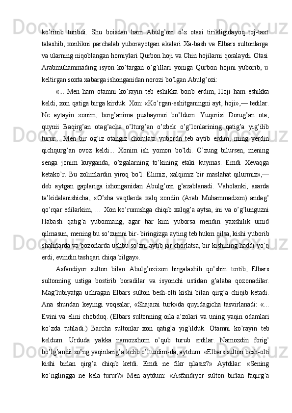 ko’rinib   turibdi.   Shu   boisdan   ham   Abulg’ozi   o’z   otasi   tirikligidayoq   toj-taxt
talashib,   xonlikni   parchalab   yuborayotgan   akalari   Xa-bash   va   Elbars   sultonlarga
va ularning niqoblangan homiylari Qurbon hoji va Chin hojilarni qoralaydi. Otasi
Arabmuhammading   isyon   ko’targan   o’g’illari   yoniga   Qurbon   hojini   yuborib,   u
keltirgan soxta xabarga ishonganidan norozi bo’lgan Abulg’ozi:
«...   Men   ham   otamni   ko’rayin   teb   eshikka   borib   erdim,   Hoji   ham   eshikka
keldi, xon qatiga birga kirduk. Xon: «Ko’rgan-eshitganingni ayt, hoji»,— tedilar.
Ne   aytayin   xonim,   borg’anima   pushaymoi   bo’ldum.   Yuqorisi   Dorug’an   ota,
quynii   Baqirg’an   otag’acha   o’lturg’an   o’zbek   o’g’lonlarining   qatig’a   yig’ilib
turur...   Men   bir   og’iz   otangiz   chorulata   yubordn   teb   aytib   erdim,   ming   yerdin
qichqurg’an   ovoz   keldi...   Xonim   ish   yomon   bo’ldi.   O’zung   bilursen,   mening
senga   jonim   kuyganda,   o’zgalarning   to’kining   etaki   kuymas.   Emdi   Xevaqga
ketako’r.   Bu   zolimlardin   yiroq   bo’l.   Elimiz,   xalqimiz   bir   maslahat   qilurmiz»,—
deb   aytgan   gaplariga   ishonganidan   Abulg’ozi   g’azablanadi.   Vaholanki,   asarda
ta’kidalanishicha,   «O’sha   vaqtlarda   xalq   xondin   (Arab   Muhammadxon)   andag’
qo’rqar edilarkim, … Xon ko’runushga chiqib xalqg’a aytsa, ini va o’g’lunguzni
Habash   qatig’a   yubormang,   agar   har   kim   yuborsa   mendin   yaxshilik   umid
qilmasun, mening bu so’zumni bir- biringizga ayting teb hukm qilsa, kishi yuborib
shahrlarda va bozorlarda ushbu so’zni aytib jar chorlatsa, bir kishining haddi yo’q
erdi, evindin tashqari chiqa bilgay».
Asfandiyor   sulton   bilan   Abulg’ozixon   birgalashib   qo’shin   tortib,   Elbars
sultonning   ustiga   bostirib   boradilar   va   isyonchi   ustidan   g’alaba   qozonadilar.
Mag’lubiyatga   uchragan   Elbars   sulton   besh-olti   kishi   bilan   qirg’a   chiqib   ketadi.
Ana   shundan   keyingi   voqealar,   «Shajarai   turk»da   quyidagicha   tasvirlanadi:   «...
Evini   va elini   chobduq. (Elbars  sultonning  oila a’zolari  va  uning yaqin  odamlari
ko’zda   tutiladi.)   Barcha   sultonlar   xon   qatig’a   yig’ilduk.   Otamni   ko’rayin   teb
keldum.   Urduda   yakka   namozshom   o’qub   turub   erdilar.   Namozdin   forig’
bo’lg’andii so’ng yaqinlarig’a kelib o’lturdim-da, aytdum: «Elbars sulton besh-olti
kishi   birlan   qirg’a   chiqib   ketdi.   Emdi   ne   fikr   qilasiz?»   Aytdilar:   «Sening
ko’nglingga   ne   kela   turur?»   Men   aytdum:   «Asfandiyor   sulton   birlan   faqirg’a 