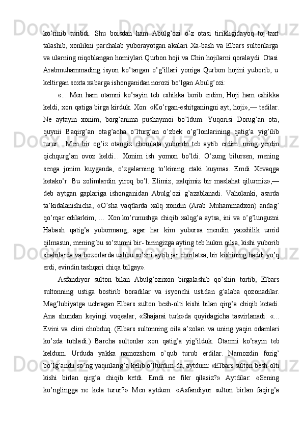 ko’rinib   turibdi.   Shu   boisdan   ham   Abulg’ozi   o’z   otasi   tirikligidayoq   toj-taxt
talashib,   xonlikni   parchalab   yuborayotgan   akalari   Xa-bash   va   Elbars   sultonlarga
va ularning niqoblangan homiylari Qurbon hoji va Chin hojilarni qoralaydi. Otasi
Arabmuhammading   isyon   ko’targan   o’g’illari   yoniga   Qurbon   hojini   yuborib,   u
keltirgan soxta xabarga ishonganidan norozi bo’lgan Abulg’ozi:
«...   Men   ham   otamni   ko’rayin   teb   eshikka   borib   erdim,   Hoji   ham   eshikka
keldi, xon qatiga birga kirduk. Xon: «Ko’rgan-eshitganingni ayt, hoji»,— tedilar.
Ne   aytayin   xonim,   borg’anima   pushaymoi   bo’ldum.   Yuqorisi   Dorug’an   ota,
quynii   Baqirg’an   otag’acha   o’lturg’an   o’zbek   o’g’lonlarining   qatig’a   yig’ilib
turur...   Men   bir   og’iz   otangiz   chorulata   yubordn   teb   aytib   erdim,   ming   yerdin
qichqurg’an   ovoz   keldi...   Xonim   ish   yomon   bo’ldi.   O’zung   bilursen,   mening
senga   jonim   kuyganda,   o’zgalarning   to’kining   etaki   kuymas.   Emdi   Xevaqga
ketako’r.   Bu   zolimlardin   yiroq   bo’l.   Elimiz,   xalqimiz   bir   maslahat   qilurmiz»,—
deb   aytgan   gaplariga   ishonganidan   Abulg’ozi   g’azablanadi.   Vaholanki,   asarda
ta’kidalanishicha,   «O’sha   vaqtlarda   xalq   xondin   (Arab   Muhammadxon)   andag’
qo’rqar edilarkim, … Xon ko’runushga chiqib xalqg’a aytsa, ini va o’g’lunguzni
Habash   qatig’a   yubormang,   agar   har   kim   yuborsa   mendin   yaxshilik   umid
qilmasun, mening bu so’zumni bir- biringizga ayting teb hukm qilsa, kishi yuborib
shahrlarda va bozorlarda ushbu so’zni aytib jar chorlatsa, bir kishining haddi yo’q
erdi, evindin tashqari chiqa bilgay».
Asfandiyor   sulton   bilan   Abulg’ozixon   birgalashib   qo’shin   tortib,   Elbars
sultonning   ustiga   bostirib   boradilar   va   isyonchi   ustidan   g’alaba   qozonadilar.
Mag’lubiyatga   uchragan   Elbars   sulton   besh-olti   kishi   bilan   qirg’a   chiqib   ketadi.
Ana   shundan   keyingi   voqealar,   «Shajarai   turk»da   quyidagicha   tasvirlanadi:   «...
Evini   va elini   chobduq. (Elbars  sultonning  oila a’zolari  va  uning yaqin  odamlari
ko’zda   tutiladi.)   Barcha   sultonlar   xon   qatig’a   yig’ilduk.   Otamni   ko’rayin   teb
keldum.   Urduda   yakka   namozshom   o’qub   turub   erdilar.   Namozdin   forig’
bo’lg’andii so’ng yaqinlarig’a kelib o’lturdim-da, aytdum: «Elbars sulton besh-olti
kishi   birlan   qirg’a   chiqib   ketdi.   Emdi   ne   fikr   qilasiz?»   Aytdilar:   «Sening
ko’nglingga   ne   kela   turur?»   Men   aytdum:   «Asfandiyor   sulton   birlan   faqirg’a