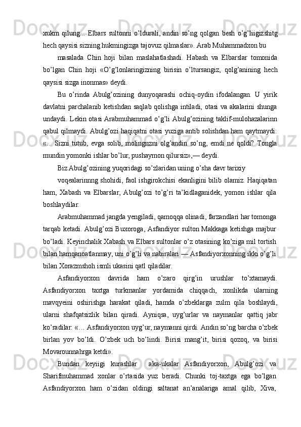 xukm   qilung...   Elbars   sultonni   o’ldurali,   andin   so’ng   qolgan   besh   o’g’liigizshitg
hech qaysisi sizning hukmingizga tajovuz qilmaslar». Arab Muhammadxon bu
masalada   Chin   hoji   bilan   maslahatlashadi.   Habash   va   Elbarslar   tomonida
bo’lgan   Chin   hoji   «O’g’lonlaringizning   birisin   o’ltursangiz,   qolg’anining   hech
qaysisi sizga inonmas» deydi.
Bu   o’rinda   Abulg’ozining   dunyoqarashi   ochiq-oydin   ifodalangan.   U   yirik
davlatni  parchalanib ketishdan  saqlab qolishga  intiladi, otasi  va akalarini  shunga
undaydi. Lekin otasi Arabmuhammad o’g’li Abulg’ozining taklif-mulohazalarinn
qabul qilmaydi. Abulg’ozi haqiqatni otasi yuziga antib solishdan ham qaytmaydi:
«...   Sizni   tutub,   evga   solib,   molingnzni   olg’andin   so’ng,   emdi   ne   qoldi?   Tongla
mundin yomonki ishlar bo’lur, pushaymon qilursiz»,— deydi.
Biz Abulg’ozining yuqoridagi so’zlaridan uning o’sha davr tarixiy
voqealarinnng shohidi, faol ishgirokchisi  ekanligini  bilib olamiz. Haqiqatan
ham,   Xabash   va   Elbarslar,   Abulg’ozi   to’g’ri   ta’kidlaganidek,   yomon   ishlar   qila
boshlaydilar.
Arabmuhammad jangda yengiladi, qamoqqa olinadi, farzandlari har tomonga
tarqab ketadi. Abulg’ozi Buxoroga, Asfandiyor sulton Makkaga ketishga majbur
bo’ladi. Keyinchalik Xabash va Elbars sultonlar o’z otasining ko’ziga mil tortish
bilan hamqanoatlanmay, uni o’g’li va nabiralari — Asfandiyorxonning ikki o’g’li
bilan Xorazmshoh ismli ukasini qatl qiladilar.
Asfandiyorxon   davrida   ham   o’zaro   qirg’in   urushlar   to’xtamaydi.
Asfandiyorxon   taxtga   turkmanlar   yordamida   chiqqach,   xonlikda   ularning
mavqyeini   oshirishga   harakat   qiladi,   hamda   o’zbeklarga   zulm   qila   boshlaydi,
ularni   shafqatsizlik   bilan   qiradi.   Ayniqsa,   uyg’urlar   va   naymanlar   qattiq   jabr
ko’radilar: «… Asfandiyorxon uyg’ur, naymanni qirdi. Andin so’ng barcha o’zbek
birlan   yov   bo’ldi.   O’zbek   uch   bo’lindi.   Birisi   mang’it,   birisi   qozoq,   va   birisi
Movarounnahrga ketdi».
Bundan   keyiigi   kurashlar     aka-ukalar   Asfandiyorxon,   Abulg’ozi   va
Sharifmuhammad   xonlar   o’rtasida   yuz   beradi.   Chunki   toj-taxtga   ega   bo’lgan
Asfandiyorxon   ham   o’zidan   oldingi   saltanat   an’analariga   amal   qilib,   Xiva,
