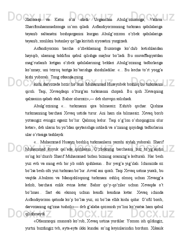 Xazorasp   va   Katni   o’zi   oladi.   Urganchni   Abulg’ozixonga,   Vazirni
Sharifmuhammadxonga   in’om   qiladi.   Asfandiyorxonning   turkman   qabilalariga
tayanib   saltanatni   boshqarganini   kurgan   Abulg’ozixon   o’zbek   qabilalariga
tayanib, xonlikni butunlay qo’lga kiritish siyosatini yurgizadi.
Asfandiyorxon   barcha   o’zbeklarning   Buxoroga   ko’chib   ketishlaridan
hayiqib,   ularning   taklifini   qabul   qilishga   majbur   bo’ladi.   Bu   muvaffaqiyatdan
mag’rurlanib   ketgan   o’zbek   qabilalarining   beklari   Abulg’ozining   tadbirlariga
ko’nmay,   uni   tezroq   taxtga   ko’tarishga   shoshiladilar.   «...   Bu   kecha   to’rt   yoqg’a
kishi yuborali. Tong otkanda ming
kishi darvozada hozir bo’lsun. Muhammad Husaynbek boshliq bu turkmanni
qiroli.   Taqi,   Xevaqdaqn   o’lturg’an   turkmanni   chopali.   Bu   qish   Xevaqning
qalxasiiin qabab stali. Bahor olurmiz»,— deb shovqin solishadi.
Abulg’ozining   «...   turkmanni   qira   bilmassiz.   Eshitib   qochar.   Qishina
turkmanning   barchasi   Xevaq   ustida   turur.   Ani   ham   ola   bilmassiz.   Xevaq   borib
yotsangiz   evingiz   egasiz   bo’lur.   Qalmuq   kelur.   Taqi   o’g’lon   o’shoqingizni   olur
ketar», deb ularni bu yo’ldan qaytarishga intiladi va o’zining quyidagi tadbirlarini
ular o’rtasiga tashlaydi:
«...  Muhammad   Husayn   boshliq   turkmanlarni   yaxshi   siylab   yuborali.  Sharif
Muhammad   kuyuk   qal’ada   qishlasun.   O’zbekning   barchasini   buz   to’yg’andin
so’ng   ko’churib   Sharif   Muhammad   birlan   bizning   oramizg’a   kelturali.   Har   besh
yuz   evli   va   ming   evli   bir   jib   solib   qishlasun...   Bir   yerg’a   yig’ilali.   Ichimizda   oz
bo’lsa besh-olti yuz turkman bo’lur. Avval ani qirali. Taqi Xevaq ustina yurali, bu
vaqtda   Abulxon   va   Manqishloqning   turkmani   oshliq   olmoq   uchun   Xevaqg’a
kelnb,   barchasi   enlik   evina   ketar.   Bahor   qo’y-qo’zilar   uchun   Xevaqda   o’t
bo’lmas...   Sart   eki   ekmoq   uchun   kendli   kendina   ketar.   Xevaq   ichinda
Asfandiyorxon  qatinda   ko’p   bo’lsa   yuz,  oz   bo’lsa   ellik   kishi   qolur.   G’ofil   borib,
darvozaning og’zina tusholi»— deb g’alaba qozonish yo’lini ko’rsatsa ham qabul
qilishmaydi.
«Otlanmoqni   munosib   ko’rub,   Xevaq   ustina   yurdilar.   Yomon   ish   qildingiz,
yurtni   buzdingiz   teb,   ayta-ayta   ikki   kundai   so’ng   keyinlarindin   bordum.   Xikaiik 