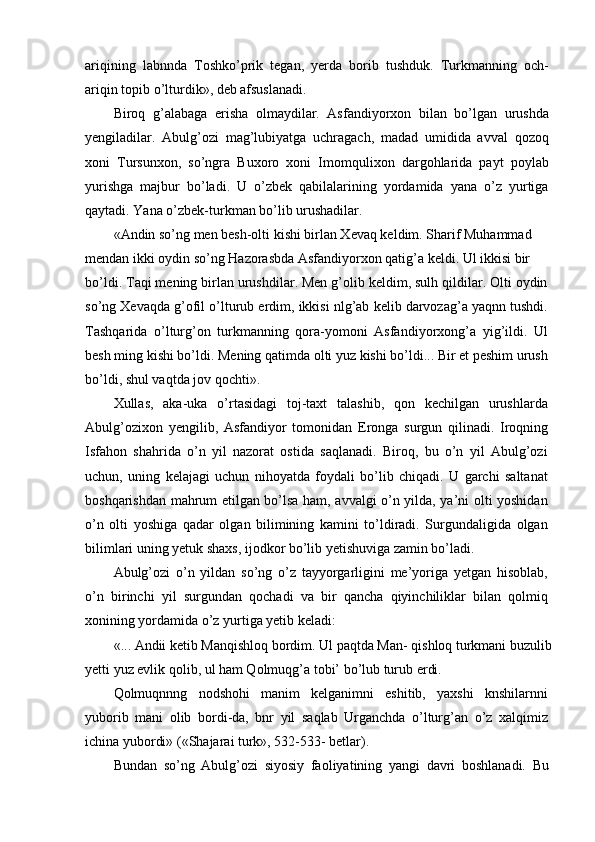 ariqining   labnnda   Toshko’prik   tegan,   yerda   borib   tushduk.   Turkmanning   och-
ariqin topib o’lturdik», deb afsuslanadi.
Biroq   g’alabaga   erisha   olmaydilar.   Asfandiyorxon   bilan   bo’lgan   urushda
yengiladilar.   Abulg’ozi   mag’lubiyatga   uchragach,   madad   umidida   avval   qozoq
xoni   Tursunxon,   so’ngra   Buxoro   xoni   Imomqulixon   dargohlarida   payt   poylab
yurishga   majbur   bo’ladi.   U   o’zbek   qabilalarining   yordamida   yana   o’z   yurtiga
qaytadi. Yana o’zbek-turkman bo’lib urushadilar.
«Andin so’ng men besh-olti kishi birlan Xevaq keldim. Sharif Muhammad 
mendan ikki oydin so’ng Hazorasbda Asfandiyorxon qatig’a keldi. Ul ikkisi bir
bo’ldi. Taqi mening birlan urushdilar. Men g’olib keldim, sulh qildilar. Olti oydin
so’ng Xevaqda g’ofil o’lturub erdim, ikkisi nlg’ab kelib darvozag’a yaqnn tushdi.
Tashqarida   o’lturg’on   turkmanning   qora-yomoni   Asfandiyorxong’a   yig’ildi.   Ul
besh ming kishi bo’ldi. Mening qatimda olti yuz kishi bo’ldi... Bir et peshim urush
bo’ldi, shul vaqtda jov qochti».
Xullas,   aka-uka   o’rtasidagi   toj-taxt   talashib,   qon   kechilgan   urushlarda
Abulg’ozixon   yengilib,   Asfandiyor   tomonidan   Eronga   surgun   qilinadi.   Iroqning
Isfahon   shahrida   o’n   yil   nazorat   ostida   saqlanadi.   Biroq,   bu   o’n   yil   Abulg’ozi
uchun,   uning   kelajagi   uchun   nihoyatda   foydali   bo’lib   chiqadi.   U   garchi   saltanat
boshqarishdan mahrum etilgan bo’lsa ham, avvalgi o’n yilda, ya’ni olti yoshidan
o’n   olti   yoshiga   qadar   olgan   bilimining   kamini   to’ldiradi.   Surgundaligida   olgan
bilimlari uning yetuk shaxs, ijodkor bo’lib yetishuviga zamin bo’ladi.
Abulg’ozi   o’n   yildan   so’ng   o’z   tayyorgarligini   me’yoriga   yetgan   hisoblab,
o’n   birinchi   yil   surgundan   qochadi   va   bir   qancha   qiyinchiliklar   bilan   qolmiq
xonining yordamida o’z yurtiga yetib keladi:
«... Andii ketib Manqishloq bordim. Ul paqtda Man- qishloq turkmani buzulib
yetti yuz evlik qolib, ul ham Qolmuqg’a tobi’ bo’lub turub erdi.
Qolmuqnnng   nodshohi   manim   kelganimni   eshitib,   yaxshi   knshilarnni
yuborib   mani   olib   bordi-da,   bnr   yil   saqlab   Urganchda   o’lturg’an   o’z   xalqimiz
ichina yubordi» («Shajarai turk», 532-533- betlar).
Bundan   so’ng   Abulg’ozi   siyosiy   faoliyatining   yangi   davri   boshlanadi.   Bu