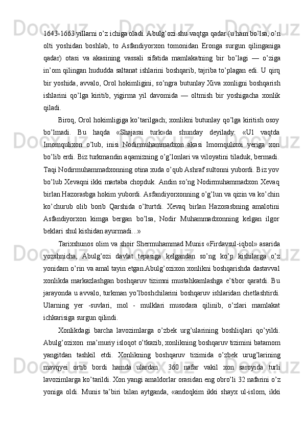 1643-1663 yillarni o’z ichiga oladi. Abulg’ozi shu vaqtga qadar (u ham bo’lsa, o’n
olti   yoshidan   boshlab,   to   Asfandiyorxon   tomonidan   Eronga   surgun   qilinganiga
qadar)   otasi   va   akasining   vassali   sifatida   mamlakatning   bir   bo’lagi   —   o’ziga
in’om qilingan hududda saltanat  ishlarini boshqarib, tajriba to’plagan edi. U qirq
bir yoshida, avvalo, Orol hokimligini, so’ngra butunlay Xiva xonligni boshqarish
ishlarini   qo’lga   kiritib,   yigirma   yil   davomida   —   oltmish   bir   yoshigacha   xonlik
qiladi.
Biroq, Orol hokimligiga ko’tarilgach; xonlikni butunlay qo’lga kiritish osoy
bo’lmadi.   Bu   haqda   «Shajarai   turk»da   shunday   deyilady:   «Ul   vaqtda
Imomqulixon   o’lub,   inisi   Nodirmuhammadxon   akasi   Imomqulixoi   yeriga   xon
bo’lib erdi. Biz turkmandin aqamizning o’g’lonlari va viloyatini tiladuk, bermadi.
Taqi Nodirmuhammadxonning otina xuda o’qub Ashraf sultonni yubordi. Biz yov
bo’lub Xevaqni ikki martaba chopduk. Andin so’ng Nodirmuhammadxon Xevaq
birlan Hazorasbga hokim yubordi. Asfandiyorxonning o’g’lun va qizin va ko’chin
ko’churub   olib   borib   Qarshida   o’lturtdi.   Xevaq   birlan   Hazorasbning   amalotini
Asfandiyorxon   kimga   bergan   bo’lsa,   Nodir   Muhammadxonning   kelgan   ilgor
beklari shul kishidan ayurmadi...»
Tarixshunos olim va shoir Shermuhammad Munis «Firdavsul-iqbol» asarida
yozshnicha,   Abulg’ozi   davlat   tepasiga   kelgandan   so’ng   ko’p   kishilarga   o’z
yonidam o’rin va amal tayin etgan.Abulg’ozixon xonlikni boshqarishda dastavval
xonlikda   markazlashgan   boshqaruv   tizimni   mustahkamlashga   e’tibor   qaratdi.   Bu
jarayonda u avvalo, turkman yo’lboshchilarini boshqaruv ishlaridan chetlashtirdi.
Ularning   yer   -suvlari,   mol   -   mulklari   musodara   qilinib,   o’zlari   mamlakat
ichkarisiga surgun qilindi.
Xonlikdagi   barcha   lavozimlarga   o’zbek   urg’ularining   boshliqlari   qo’yildi.
Abulg’ozixon  ma’muriy isloqot o’tkazib, xonlikning boshqaruv tizimini batamom
yangitdan   tashkil   etdi.   Xonlikning   boshqaruv   tizimida   o’zbek   urug’larining
mavqyei   ortib   bordi   hamda   ulardan     360   nafar   vakil   xon   saroyida   turli
lavozimlarga ko’tarildi. Xon yangi amaldorlar orasidan eng obro’li 32 nafarini o’z
yoniga   oldi.   Munis   ta’biri   bilan   aytganda,   «andoqkim   ikki   shayx   ul-islom,   ikki 