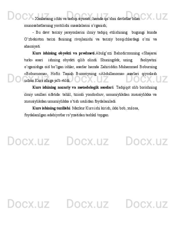 -  Xonlarning ichki va tashqi siyosati, hamda qo’shni davlatlar bilan 
munosabatlarning yoritilishi masalalarini o’rganish;
-   Bu   davr   tarixiy   jarayonlarini   ilmiy   tadqiq   etilishining     bugungi   kunda
O’zbekiston   tarixi   fanining   rivojlanishi   va   tarixiy   bosqichlardagi   o’rni   va
ahamiyati.
Kurs   ishining   obyekti   va   predmeti .Abulg’ozi   Bahodirxonning   «Shajarai
turk»   asari     ishning   obyekti   qilib   olindi.   Shuningdek,   uning       faoliyatini
o’rganishga   oid   bo’lgan   ishlar,   asarlar   hamda   Zahiriddin   Muhammad   Boburning
«Boburnoma»,   Hofiz   Tanish   Buxoriyning   «Abdullanoma»   asarlari   qiyoslash
uchun Kurs ishiga jalb etildi.
Kurs   ishining   nazariy   va   metodologik   asoslari .   Tadqiqot   olib   borishning
ilmiy   usullari   sifatida:   tahlil,   tizimli   yondoshuv,   umumiylikdan   xususiylikka   va
xususiylikdan umumiylikka o’tish usulidan foydalaniladi.
Kurs ishining tuzilishi . Mazkur Kurs ishi kirish, ikki bob, xulosa, 
foydalanilgan adabiyotlar ro’yxatidan tashkil topgan. 