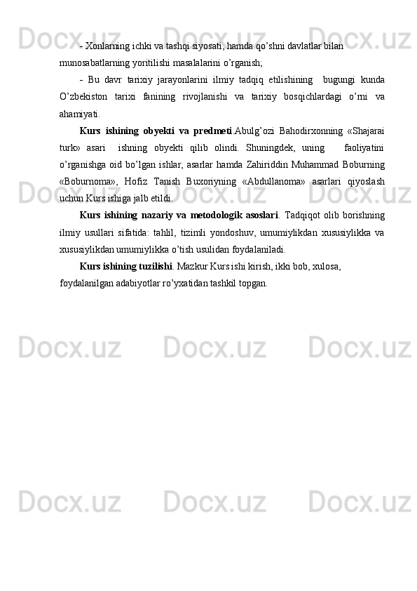 -  Xonlarning ichki va tashqi siyosati, hamda qo’shni davlatlar bilan 
munosabatlarning yoritilishi masalalarini o’rganish;
-   Bu   davr   tarixiy   jarayonlarini   ilmiy   tadqiq   etilishining     bugungi   kunda
O’zbekiston   tarixi   fanining   rivojlanishi   va   tarixiy   bosqichlardagi   o’rni   va
ahamiyati.
Kurs   ishining   obyekti   va   predmeti .Abulg’ozi   Bahodirxonning   «Shajarai
turk»   asari     ishning   obyekti   qilib   olindi.   Shuningdek,   uning       faoliyatini
o’rganishga   oid   bo’lgan   ishlar,   asarlar   hamda   Zahiriddin   Muhammad   Boburning
«Boburnoma»,   Hofiz   Tanish   Buxoriyning   «Abdullanoma»   asarlari   qiyoslash
uchun Kurs ishiga jalb etildi.
Kurs   ishining   nazariy   va   metodologik   asoslari .   Tadqiqot   olib   borishning
ilmiy   usullari   sifatida:   tahlil,   tizimli   yondoshuv,   umumiylikdan   xususiylikka   va
xususiylikdan umumiylikka o’tish usulidan foydalaniladi.
Kurs ishining tuzilishi . Mazkur Kurs ishi kirish, ikki bob, xulosa, 
foydalanilgan adabiyotlar ro’yxatidan tashkil topgan.