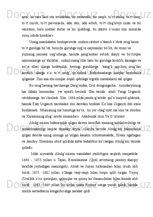 qozi,  bir   rais   Said  ota   avlodidan,   bir   mutavalli,  bir   naqib,   to’rt   otaliq,   to’rt   inoq,
to’rt   mirob,   to’rt   parvonachi,   ikki   oko,   ikki   arbob,   to’rt   chig’atoyi   inoki   va   bir
vazirkim,   holo   mehtar   derlar   va   bir   qushbegi,   bu   ikkovi   o’rinsiz   xon   xuzurida
oyoq ustida turadilar».
Uning mamlakatni boshqaruvida  muhim islohot o’tkazib o’zbek urug’larini 
to’rt guruhga bo’ldi: birinchi guruhga uyg’ur-naymanlar bo’lib, do’rmon va
yuzming   jamoasi   uyg’urlarga,   hamda   payg’ambar   avlodi   shayx   va   bo’rloqlar
naymonlarga qo’shildilar;  nukuz-mang’itlar ham bir guruhga kiritilib, kanagas va
xo’ja   ellari   ularga   biriktirildi;   keyingi   guruhlarga     kang’li   qipchoq   urug’lari
kiritilib,   ularga   o’n   to’rt   urug’   qo’shiladi.   Birlashmalarga   inoqlar   boshchilik
qilganlar. Xon ana shu inoqlar orqali qabilaga tegishli masalalarni hal qilgan.
Bu urug’larning barchasiga Darg’ondan Orol dengizigacha,   Amudaryoning
har   ikkala   tomonidan     yer   ajratib   beriladi.   Shu   tarzda     aholi   Yangi   Urganch
istehkomiga  ko’chiriladi. Xon  1646-yilda janubi-g’arbda  qal’a bunyod qildiradi,
hamda  Eski   Urganch  xarobalari  shu   davrdan  boshlab  Ko’hna  Urganch  deb  atala
boshlanadi.  Munisning ma’lumotiga ko’ra,  bu yer «bag’oyat ma’mur va obodon
va Xorazmning ulug’ savdo xonasidur».  Akademik olim Ya.G’ulomov
Abulg’ozixon hukmronlik qilgan davrni tavsiflab xonning tashkilotchiligi va
tashabbuskorligi   haqida   shunday   deydi:   «Garchi   tarixda   Abulg’ozi   hukmronlik
qilgan   davrda   uning   nomiga   qo’yilgan   kanalni   uchratmasakda,   Xivani   egallagan
va Janubiy Xorazmni obod qilishda katta tashabbus ko’rsatgan Abulg’ozi tarixda
qoladi».
  Ichki   siyosatda   Abulg’ozixon   mamlakat   yaxlitligini   saqlash   maqsadida
1646   -   1653   yillari   u   Tajan,   Bomibaurma   (Qizil   arvotning   janubiy-sharqiy
tarafida   joylashgan   manzilgoh),   Atrok   va   Jurjon   turkmanlari   bilan   urush   olib
bordi,   1655   -1662   yillari   o’lkaga   vaqt-vaqti   bilan   boqin   qilib   turgan   Yoyiq
(Ural)lik o’ris qozoqlari, qalmiqlar va qozoq ko’chmanchilari bilan kurash olib
bordi.     1663   -1664   yillari   bir   necha   marta   Buxoro   ustiga   yurish   qiladi,  hamda
xonlik sarhadlarini kengaytirishga xarakat qildi.