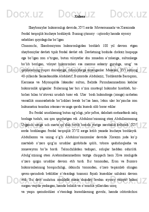 Xulosa
Shayboniylar hukmronligi davrida, XVI asrda  Movarounnahr va Xorazmda  
feodal tarqoqlik kuchaya boshlaydi. Buning ijtimoiy - iqtisodiy hamda siyosiy 
sabablari quyidagicha bo’lgan:
Chunonchi,   Shanboniyxon   hukmronligidan   boshlab   100   yil   davom   etgan
shayboniylar davlati tipik feodal davlat edi. Davlatning boshida cheksiz huquqqa
ega   bo’lgan   xon   o’tirgan,   butun   viloyatlar   shu   xonadon   a’zolariga,   sultonlarga
bo’lib   berilgan,   viloyat   hukmronlari   esa   maxsus   askariy   guruhga,   urug’   va
qabilalarning yuqori doiralariga, ruhoniylarga suyanganlar. Masalan, XVI asrning
40-yillarida Samarkandda Abdulatif, Buxoroda Abdulaziz, Toshkentda Baroqxon,
Karmana   va   Miyonqolda   Iskandar   sulton,   Balxda   Pirmuhammadxon   kabilar
hukmronlik   qilganlar.   Bularning   har   biri   o’zini   mustaqil   hukmdor   hisoblab,   bir-
birlari bilan to’xtovsiz urushib turar edi. Ular   bosh hukmdorga (xonga) nisbatan
vassallik   munosabatida   bo’lishlari   kerak   bo’lsa   ham,   lekin   ular   ko’pincha   xon
hukumatini tanishni istamas va unga qarshi kurash olib borar edilar.
 Bu feodal urushlarning butun og’irligi, jabr-jafosi, dahshati mehnatkash xalq
boshiga tushib, uni qon qaqshatgan edi. Abdulmo’minning otasi Abdullaxonning
Urganch   ustiga   uch   marta   qo’shin   tortib   borishi   yurtga   xarobalik   keltiradi.   XIV
asrda   boshlangan   feodal   tarqoqlik   XVII   asrga   kelib   yanada   kuchaya   boshlaydi.
Abdullaxon   va   uning   o’g’li   Abdulmo’minxonlar   davrida   Xorazm   juda   ko’p
martalab   o’zaro   qirg’in   urushlar   girdobida   qolib,   tobora   qashshoqlasha   va
xonavayron   bo’la   bordi.   Talonchilikdan   tashqari,   soliqlar   haddan   oshirildi.
Abulg’ozining   otasi   Arabmuhammadxon   taxtga   chiqqach   ham   Xiva   xonligida
o’zaro   qirgin   urushlar   davom   etib   turdi.   Bir   tomondan,   Eron   va   Buxoro
hukmronlarining   bosqinchiligi,   ikkinchi   tomondan,   o’zaro   taqsimlab   olingan
qavm-qarindosh   bekliklar   o’rtasidagi   tinimsiz   fojiali   kurashlar   uzluksiz   davom
etdi.   Bu   davr   muhitini   xonlikda   mana   shunday   keskin   siyosiy   vaziyat   hukm
surgan vaqtda yashagan, hamda bolalik va o’smirlik yillaridan uzoq
va   yaqin   qarindoshlari   o’rtasidagi   kurashlarning   guvohi,   hamda   ishtirokchisi