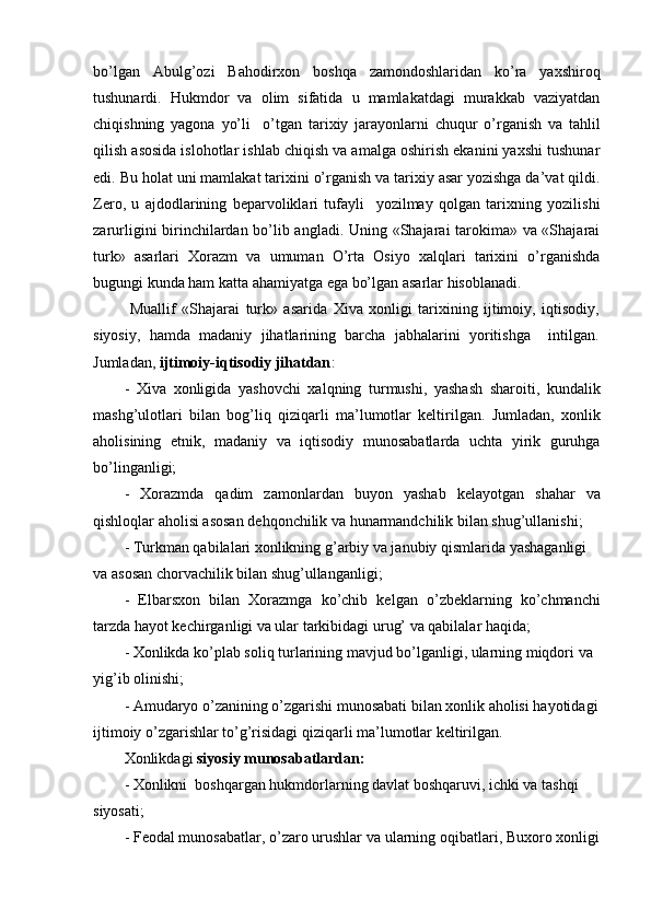 bo’lgan   Abulg’ozi   Bahodirxon   boshqa   zamondoshlaridan   ko’ra   yaxshiroq
tushunardi.   Hukmdor   va   olim   sifatida   u   mamlakatdagi   murakkab   vaziyatdan
chiqishning   yagona   yo’li     o’tgan   tarixiy   jarayonlarni   chuqur   o’rganish   va   tahlil
qilish asosida islohotlar ishlab chiqish va amalga oshirish ekanini yaxshi tushunar
edi. Bu holat uni mamlakat tarixini o’rganish va tarixiy asar yozishga da’vat qildi.
Zero,   u   ajdodlarining   beparvoliklari   tufayli     yozilmay   qolgan   tarixning   yozilishi
zarurligini birinchilardan bo’lib angladi. Uning «Shajarai tarokima» va «Shajarai
turk»   asarlari   Xorazm   va   umuman   O’rta   Osiyo   xalqlari   tarixini   o’rganishda
bugungi kunda ham katta ahamiyatga ega bo’lgan asarlar hisoblanadi.
  Muallif   «Shajarai   turk»   asarida   Xiva   xonligi   tarixining   ijtimoiy,   iqtisodiy,
siyosiy,   hamda   madaniy   jihatlarining   barcha   jabhalarini   yoritishga     intilgan.
Jumladan,  ijtimoiy-iqtisodiy jihatdan :
-   Xiva   xonligida   yashovchi   xalqning   turmushi,   yashash   sharoiti,   kundalik
mashg’ulotlari   bilan   bog’liq   qiziqarli   ma’lumotlar   keltirilgan.   Jumladan,   xonlik
aholisining   etnik,   madaniy   va   iqtisodiy   munosabatlarda   uchta   yirik   guruhga
bo’linganligi;
-   Xorazmda   qadim   zamonlardan   buyon   yashab   kelayotgan   shahar   va
qishloqlar aholisi asosan dehqonchilik va hunarmandchilik bilan shug’ullanishi;
- Turkman qabilalari xonlikning g’arbiy va janubiy qismlarida yashaganligi 
va asosan chorvachilik bilan shug’ullanganligi;
-   Elbarsxon   bilan   Xorazmga   ko’chib   kelgan   o’zbeklarning   ko’chmanchi
tarzda hayot kechirganligi va ular tarkibidagi urug’ va qabilalar haqida;
- Xonlikda ko’plab soliq turlarining mavjud bo’lganligi, ularning miqdori va 
yig’ib olinishi;
- Amudaryo o’zanining o’zgarishi munosabati bilan xonlik aholisi hayotidagi
ijtimoiy o’zgarishlar to’g’risidagi qiziqarli ma’lumotlar keltirilgan.
Xonlikdagi  siyosiy munosabatlardan:
- Xonlikni  boshqargan hukmdorlarning davlat boshqaruvi, ichki va tashqi 
siyosati;
- Feodal munosabatlar, o’zaro urushlar va ularning oqibatlari, Buxoro xonligi 