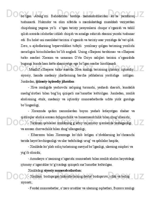 bo’lgan   Abulg’ozi   Bahodirxon   boshqa   zamondoshlaridan   ko’ra   yaxshiroq
tushunardi.   Hukmdor   va   olim   sifatida   u   mamlakatdagi   murakkab   vaziyatdan
chiqishning   yagona   yo’li     o’tgan   tarixiy   jarayonlarni   chuqur   o’rganish   va   tahlil
qilish asosida islohotlar ishlab chiqish va amalga oshirish ekanini yaxshi tushunar
edi. Bu holat uni mamlakat tarixini o’rganish va tarixiy asar yozishga da’vat qildi.
Zero,   u   ajdodlarining   beparvoliklari   tufayli     yozilmay   qolgan   tarixning   yozilishi
zarurligini birinchilardan bo’lib angladi. Uning «Shajarai tarokima» va «Shajarai
turk»   asarlari   Xorazm   va   umuman   O’rta   Osiyo   xalqlari   tarixini   o’rganishda
bugungi kunda ham katta ahamiyatga ega bo’lgan asarlar hisoblanadi.
  Muallif   «Shajarai   turk»   asarida   Xiva   xonligi   tarixining   ijtimoiy,   iqtisodiy,
siyosiy,   hamda   madaniy   jihatlarining   barcha   jabhalarini   yoritishga     intilgan.
Jumladan,  ijtimoiy-iqtisodiy jihatdan :
-   Xiva   xonligida   yashovchi   xalqning   turmushi,   yashash   sharoiti,   kundalik
mashg’ulotlari   bilan   bog’liq   qiziqarli   ma’lumotlar   keltirilgan.   Jumladan,   xonlik
aholisining   etnik,   madaniy   va   iqtisodiy   munosabatlarda   uchta   yirik   guruhga
bo’linganligi;
-   Xorazmda   qadim   zamonlardan   buyon   yashab   kelayotgan   shahar   va
qishloqlar aholisi asosan dehqonchilik va hunarmandchilik bilan shug’ullanishi;
- Turkman qabilalari xonlikning g’arbiy va janubiy qismlarida yashaganligi 
va asosan chorvachilik bilan shug’ullanganligi;
-   Elbarsxon   bilan   Xorazmga   ko’chib   kelgan   o’zbeklarning   ko’chmanchi
tarzda hayot kechirganligi va ular tarkibidagi urug’ va qabilalar haqida;
- Xonlikda ko’plab soliq turlarining mavjud bo’lganligi, ularning miqdori va 
yig’ib olinishi;
- Amudaryo o’zanining o’zgarishi munosabati bilan xonlik aholisi hayotidagi
ijtimoiy o’zgarishlar to’g’risidagi qiziqarli ma’lumotlar keltirilgan.
Xonlikdagi  siyosiy munosabatlardan:
- Xonlikni  boshqargan hukmdorlarning davlat boshqaruvi, ichki va tashqi 
siyosati;
- Feodal munosabatlar, o’zaro urushlar va ularning oqibatlari, Buxoro xonligi