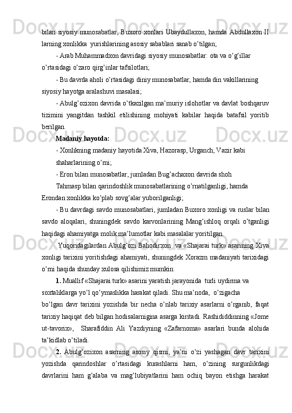 bilan siyosiy  munosabatlar, Buxoro xonlari  Ubaydullaxon, hamda Abdullaxon II
larning xonlikka  yurishlarining asosiy sabablari sanab o’tilgan;
- Arab Muhammadxon davridagi siyosiy munosabatlar: ota va o’g’illar 
o’rtasidagi o’zaro qirg’inlar tafsilotlari;
- Bu davrda aholi o’rtasidagi diniy munosabatlar, hamda din vakillarining 
siyosiy hayotga aralashuvi masalasi;
- Abulg’ozixon davrida o’tkazilgan ma’muriy islohotlar va davlat boshqaruv
tizimini   yangitdan   tashkil   etilishining   mohiyati   kabilar   haqida   batafsil   yoritib
berilgan.
Madaniy hayotda:
- Xonlikning madaniy hayotida Xiva, Hazorasp, Urganch, Vazir kabi
shaharlarining o’rni;
- Eron bilan munosabatlar, jumladan Bug’achaxon davrida shoh
Tahmasp bilan qarindoshlik munosabatlarining o’rnatilganligi, hamda 
Erondan xonlikka ko’plab sovg’alar yuborilganligi;
- Bu davrdagi savdo munosabatlari, jumladan Buxoro xonligi va ruslar bilan
savdo   aloqalari,   shuningdek   savdo   karvonlarining   Mang’ishloq   orqali   o’tganligi
haqidagi ahamiyatga molik ma’lumotlar kabi masalalar yoritilgan.
  Yuqoridagilardan Abulg’ozi Bahodirxon   va «Shajarai turk» asarining Xiva
xonligi tarixini yoritishdagi ahamiyati, shuningdek Xorazm madaniyati tarixidagi
o’rni haqida shunday xulosa qilishimiz mumkin:
1.  Muallif «Shajarai turk» asarini yaratish jarayonida  turli uydirma va 
soxtaliklarga yo’l qo’ymaslikka harakat qiladi. Shu ma’noda,  o’zigacha
bo’lgan   davr   tarixini   yozishda   bir   necha   o’nlab   tarixiy   asarlarni   o’rganib,   faqat
tarixiy haqiqat deb bilgan hodisalarnigina asarga kiritadi. Rashididdinning «Jome
ut-tavorix»,     Sharafiddin   Ali   Yazdiyning   «Zafarnoma»   asarlari   bunda   alohida
ta’kidlab o’tiladi.
2.   Abulg’ozixon   asarning   asosiy   qismi,   ya’ni   o’zi   yashagan   davr   tarixini
yozishda   qarindoshlar   o’rtasidagi   kurashlarni   ham,   o’zining   surgunlikdagi
davrlarini   ham   g’alaba   va   mag’lubiyatlarini   ham   ochiq   bayon   etishga   harakat 