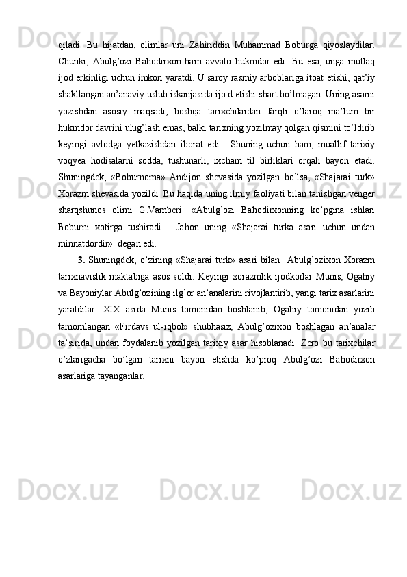 qiladi.   Bu   hijatdan,   olimlar   uni   Zahiriddin   Muhammad   Boburga   qiyoslaydilar.
Chunki,   Abulg’ozi   Bahodirxon   ham   avvalo   hukmdor   edi.   Bu   esa,   unga   mutlaq
ijod erkinligi uchun imkon yaratdi. U saroy rasmiy arboblariga itoat etishi, qat’iy
shakllangan an’anaviy uslub iskanjasida ijo d etishi shart bo’lmagan. Uning asarni
yozishdan   asosiy   maqsadi,   boshqa   tarixchilardan   farqli   o’laroq   ma’lum   bir
hukmdor davrini ulug’lash emas, balki tarixning yozilmay qolgan qismini to’ldirib
keyingi   avlodga   yetkazishdan   iborat   edi.     Shuning   uchun   ham,   muallif   tarixiy
voqyea   hodisalarni   sodda,   tushunarli,   ixcham   til   birliklari   orqali   bayon   etadi.
Shuningdek,   «Boburnoma»   Andijon   shevasida   yozilgan   bo’lsa,   «Shajarai   turk»
Xorazm shevasida yozildi. Bu haqida uning ilmiy faoliyati bilan tanishgan venger
sharqshunos   olimi   G.Vamberi:   «Abulg’ozi   Bahodirxonning   ko’pgina   ishlari
Boburni   xotirga   tushiradi…   Jahon   uning   «Shajarai   turka   asari   uchun   undan
minnatdordir»  degan edi.
3.   Shuningdek,   o’zining   «Shajarai   turk»   asari   bilan     Abulg’ozixon   Xorazm
tarixnavislik   maktabiga   asos   soldi.   Keyingi   xorazmlik   ijodkorlar   Munis,   Ogahiy
va Bayoniylar Abulg’ozining ilg’or an’analarini rivojlantirib, yangi tarix asarlarini
yaratdilar.   XIX   asrda   Munis   tomonidan   boshlanib,   Ogahiy   tomonidan   yozib
tamomlangan   «Firdavs   ul-iqbol»   shubhasiz,   Abulg’ozixon   boshlagan   an’analar
ta’sirida,   undan   foydalanib   yozilgan   tarixiy   asar   hisoblanadi.   Zero   bu   tarixchilar
o’zlarigacha   bo’lgan   tarixni   bayon   etishda   ko’proq   Abulg’ozi   Bahodirxon
asarlariga tayanganlar. 