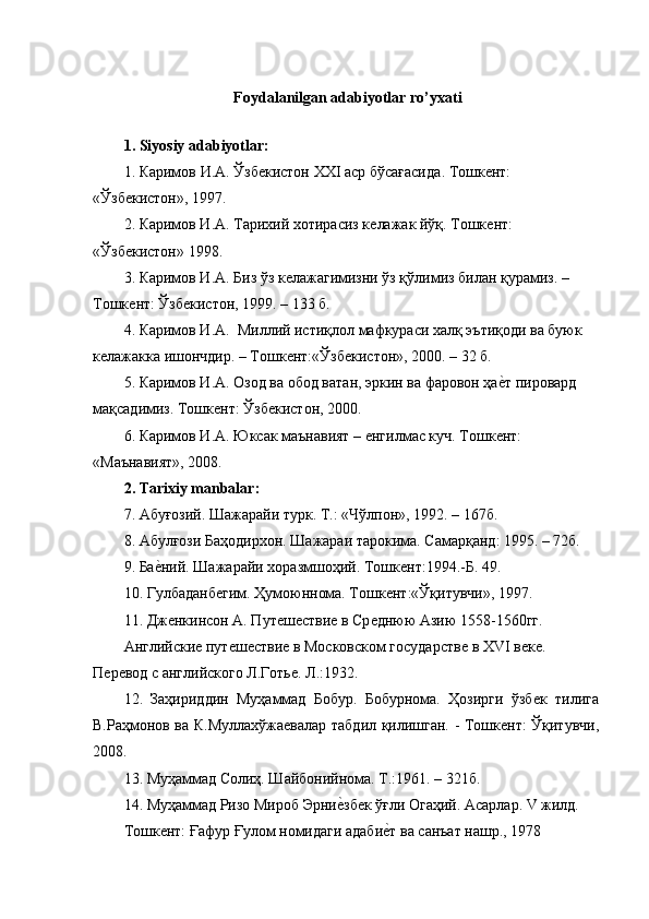 Foydalanilgan adabiyotlar ro’yxati
1. Siyosiy adabiyotlar:
1.  Каримов   И . А .  Ўзбѐкистон   ХХ I  аср   бўсағасида .  Тошк	ѐнт: 
«Ўзб	
ѐкистон», 1997.
2. Каримов И.А. Тарихий хотирасиз к	
ѐлажак йўқ. Тошк	ѐнт: 
«Ўзб	
ѐкистон» 1998.
3. Каримов И.А. Биз ўз к	
ѐлажагимизни ўз қўлимиз билан қурамиз. – 
Тошк	
ѐнт: Ўзб	ѐкистон, 1999. – 133 б.
4. Каримов И.А.  Миллий истиқлол мафкураси халқ эътиқоди ва буюк 
к	
ѐлажакка ишончдир. – Тошк	ѐнт:«Ўзб	ѐкистон», 2000. – 32 б.
5. Каримов И.А. Озод ва обод ватан, эркин ва фаровон ҳа	
ѐGт пировард 
мақсадимиз. Тошк	
ѐнт: Ўзб	ѐкистон, 2000.
6. Каримов И.А. Юксак маънавият – 	
ѐнгилмас куч. Тошк	ѐнт: 
«Маънавият», 2008.
2. Tarixiy manbalar:
7. Абуғозий. Шажарайи турк. Т.: «Чўлпон», 1992. – 167б.
8. Абулғози Баҳодирхон. Шажараи тарокима. Самарқанд: 1995. – 72б.
9. Ба	
ѐGний. Шажарайи хоразмшоҳий. Тошк	ѐнт:1994.-Б. 49.
10. Гулбаданб	
ѐгим. Ҳумоюннома. Тошк	ѐнт:«Ўқитувчи», 1997.
11. Дж	
ѐнкинсон А. Пут	ѐш	ѐстви	ѐ в Ср	ѐднюю Азию 1558-1560гг.
Английски	
ѐ пут	ѐш	ѐстви	ѐ в Московском государств	ѐ в XVI в	ѐкѐ. 
П	
ѐрѐвод с английского Л.Готь	ѐ. Л.:1932.
12.   Заҳириддин   Муҳаммад   Бобур.   Бобурнома.   Ҳозирги   ўзб	
ѐк   тилига
В.Раҳмонов ва К.Муллахўжа	
ѐвалар табдил қилишган. - Тошк	ѐнт: Ўқитувчи,
2008.
13. Муҳаммад Солиҳ. Шайбонийнома. Т.:1961. – 321б.
14. Муҳаммад Ризо Мироб Эрни	
ѐGзб	ѐк ўғли Огаҳий. Асарлар. V жилд.
Тошк	
ѐнт: Ғафур Ғулом номидаги адаби	ѐGт ва санъат нашр., 1978 