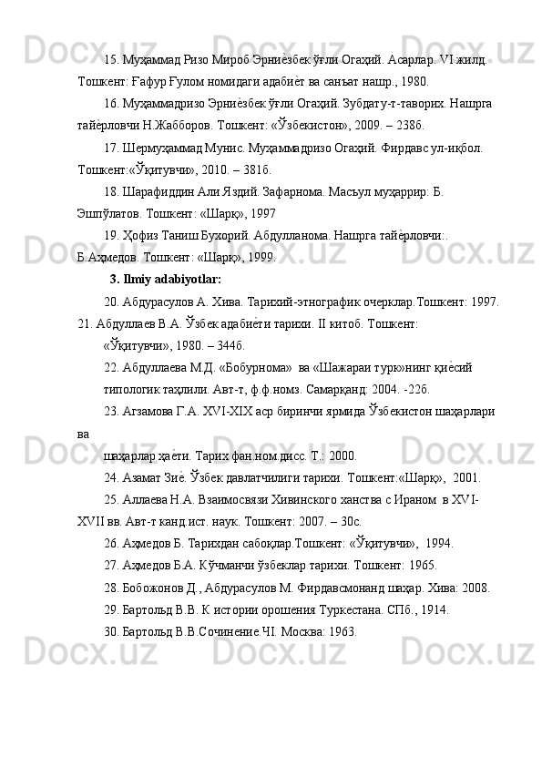 15. Муҳаммад Ризо Мироб ЭрниѐGзб	ѐк ўғли Огаҳий. Асарлар. VI жилд. 
Тошк	
ѐнт: Ғафур Ғулом номидаги адаби	ѐGт ва санъат нашр., 1980.
16. Муҳаммадризо Эрни	
ѐGзб	ѐк ўғли Огаҳий. Зубдату-т-таворих. Нашрга 
тай	
ѐGрловчи Н.Жабборов. Тошк	ѐнт: «Ўзб	ѐкистон», 2009. – 238б.
17. Ш	
ѐрмуҳаммад Мунис. Муҳаммадризо Огаҳий. Фирдавс ул-иқбол. 
Тошк	
ѐнт:«Ўқитувчи», 2010. – 381б.
18. Шарафиддин Али Яздий. Зафарнома. Масъул муҳаррир: Б. 
Эшпўлатов. Тошк	
ѐнт: «Шарқ», 1997
19. Ҳофиз Таниш Бухорий. Абдулланома. Нашрга тай	
ѐGрловчи:. 
Б.Аҳм	
ѐдов. Тошк	ѐнт: «Шарқ», 1999.
   3. Ilmiy adabiyotlar:
20. Абдурасулов А. Хива. Тарихий-этнографик оч	
ѐрклар.Тошк	ѐнт: 1997. 
21. Абдулла	
ѐв В.А. Ўзб	ѐк адаби	ѐGти тарихи. II китоб. Тошк	ѐнт:
«Ўқитувчи», 1980. – 344б.
22. Абдулла	
ѐва М.Д. «Бобурнома»  ва «Шажараи турк»нинг қи	ѐGсий
типологик таҳлили. Авт-т, ф.ф.номз. Самарқанд: 2004. -22б.
23. Агзамова Г.А. XVI-XIX аср биринчи ярмида Ўзб	
ѐкистон шаҳарлари 
ва
шаҳарлар ҳа	
ѐGти. Тарих фан.ном.дисс. Т.: 2000.
24. Азамат Зи
ѐG. Ўзб	ѐк давлатчилиги тарихи. Тошк	ѐнт:«Шарқ»,  2001.
25. Алла	
ѐва Н.А. Взаимосвязи Хивинского ханства с Ираном  в XVI-
XVII вв. Авт-т канд.ист. наук. Тошк	
ѐнт: 2007. – 30с.
26. Аҳм	
ѐдов Б. Тарихдан сабоқлар.Тошк	ѐнт:   «Ўқитувчи»,  1994.
27. Аҳм	
ѐдов Б.А. Кўчманчи ўзб	ѐклар тарихи. Тошк	ѐнт: 1965.
28. Бобожонов Д., Абдурасулов М. Фирдавсмонанд шаҳар. Хива: 2008.
29. Бартольд В.В. К истории орош	
ѐния Турк	ѐстана. СПб., 1914.
30. Бартольд В.В.Сочин	
ѐни	ѐ.ЧI. Москва: 1963. 