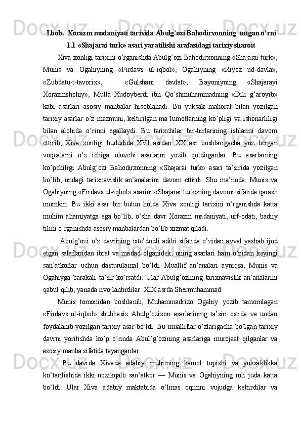 I.bob.  Xorazm madaniyati tarixida Abulg’ozi Bahodirxonning  tutgan o’rni
1.1 «Shajarai turk» asari yaratilishi arafasidagi tarixiy sharoit
Xiva xonligi tarixini o’rganishda Abulg’ozi Bahodirxonning «Shajarai turk»,
Munis   va   Ogahiyning   «Firdavs   ul-iqbol»,   Ogahiyning   «Riyoz   ud-davla»,
«Zubdatu-t-tavorix»,     «Gulshani   davlat»,   Bayoniyning   «Shajarayi
Xorazmshohiy»,   Mulla   Xudoyberdi   ibn   Qo’shmuhammadning   «Dili   g’aroyib»
kabi   asarlari   asosiy   manbalar   hisoblanadi.   Bu   yuksak   mahorat   bilan   yozilgan
tarixiy  asarlar  o’z  mazmuni, keltirilgan ma’lumotlarning  ko’pligi   va ishonarliligi
bilan   alohida   o’rinni   egallaydi.   Bu   tarixchilar   bir-birlarining   ishlarini   davom
ettirib,   Xiva   xonligi   hududida   XVI   asrdan   XX   asr   boshlarigacha   yuz   bergan
voqealarni   o’z   ichiga   oluvchi   asarlarni   yozib   qoldirganlar.   Bu   asarlarning
ko’pchiligi   Abulg’ozi   Bahodirxonning   «Shajarai   turk»   asari   ta’sirida   yozilgan
bo’lib,   undagi   tarixnavislik   an’analarini   davom   ettirdi.   Shu   ma’noda,   Munis   va
Ogahiyning «Firdavs ul-iqbol» asarini «Shajarai turk»ning davomi sifatida qarash
mumkin.   Bu   ikki   asar   bir   butun   holda   Xiva   xonligi   tarixini   o’rganishda   katta
muhim   ahamiyatga   ega   bo’lib,   o’sha   davr   Xorazm   madaniyati,   urf-odati,   badiiy
tilini o’rganishda asosiy manbalardan bo’lib xizmat qiladi.
  Abulg’ozi   o’z   davrining   iste’dodli   adibi   sifatida   o’zidan   avval   yashab   ijod
etgan   salaflaridan   ibrat   va   madad   olganidek,   uning   asarlari   ham   o’zidan   keyingi
san’atkorlar   uchun   dasturulamal   bo’ldi.   Muallif   an’analari   ayniqsa,   Munis   va
Ogahiyga   barakali   ta’sir   ko’rsatdi.   Ular   Abulg’ozining   tarixnavislik   an’analarini
qabul qilib, yanada rivojlantirdilar. XIX asrda Shermuhammad
Munis   tomonidan   boshlanib,   Muhammadrizo   Ogahiy   yozib   tamomlagan
«Firdavs   ul-iqbol»   shubhasiz   Abulg’ozixon   asarlarining   ta’siri   ostida   va   undan
foydalanib yozilgan tarixiy asar bo’ldi. Bu mualliflar o’zlarigacha bo’lgan tarixiy
davrni   yoritishda   ko’p   o’rinda   Abul’g’ozining   asarlariga   murojaat   qilganlar   va
asosiy manba sifatida tayanganlar.
  Bu   davrda   Xivada   adabiy   muhitning   kamol   topishi   va   yuksaklikka
ko’tarilishida   ikki   nozikqalb   san’atkor   —   Munis   va   Ogahiyning   roli   juda   katta
bo’ldi.   Ular   Xiva   adabiy   maktabida   o’lmas   oqimni   vujudga   keltirdilar   va 