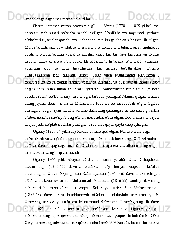 izdoshlariga tuganmas meros qoldirdilar.
Shermuhammad   mirob   Avazbiy   o’g’li   —   Munis   (1778   —   1829   yillar)   ota-
bobolari   kasb-hunari   bo’yicha   miroblik   qilgan.   Xonlikda   suv   taqsimoti,   yerlarni
o’zlashtirish, ariqlar qazish, suv inshootlari qurilishiga shaxsan boshchilik qilgan.
Munis tarixda «mirob» sifatida emas, shoir tarixchi nomi bilan mangu muhrlanib
qoldi.   U   xonlik   tarixini   yozishga   kirishar   ekan,   har   bir   davr   kishilari   va   el-ulus
hayoti,   milliy   an’analar,   bunyodkorlik   ishlarini   to’la   tarzda,   o’qimishli   yozishga,
voqelikni   aniq   va   xolis   tasvirlashga,   har   qanday   bo’rttirishlar,   ortiqcha
ulug’lashlardan   holi   qilishga   urindi.   1802   yilda   Muhammad   Rahimxon   I
topshirig’iga ko’ra xonlik tarixini yozishga kirishadi  va «Firdavs ul-iqbol» (Baxt
bog’i)   nomi   bilan   ulkan   solnomani   yaratadi.   Solnomaning   bir   qismini   (u   besh
bobdan iborat bo’lib tarixiy- xronologik tartibda yozilgan) Munis, qolgan qismini
uning   jiyani,   shoir   -   muarrix   Muhammad   Rizo   mirob   Erniyozbek   o’g’li   Ogahiy
bitishgan. Tog’a jiyan shoirlar va tarixchilarning qalamiga mansub nafis g’azallar
o’zbek mumtoz she’riyatining o’lmas merosidan o’rin olgan. Ikki ulkan shoir ijodi
haqida juda ko’plab risolalar yozilgan, devonlari qayta-qayta chop qilingan.
Ogahiy (1809-74 yillarda) Xivada yashab ijod etgan. Munis xon amriga 
ko’ra «Firdavs ul-iqbol»ning boshlamasini, toki xonlik tarixining 1812  yilgacha 
bo’lgan davrini qog’ozga tushirdi. Ogahiy zimmasiga esa shu ulkan ishning eng 
mas’uliyatli va og’ir qismi tushdi.
Ogahiy   1844   yilda   «Riyoz   ud-davla»   asarini   yaratdi.   Unda   Olloqulixon
hukmronligi   (1825-42)   davrida   xonlikda   ro’y   bergan   voqealar   tafsiloti
tasvirlangan.   Undan   keyingi   xon   Rahimqulixon   (1842-46)   davrini   aks   ettirgan
«Zubdatu-t-tav о rix»   asari,   Muhammad   Aminxon   (1846-55)   xonligi   davrining
solnomasi   bo’lmish   «J о me’   ul   voqeati   Sultoniy»   asarini,   Said   Muhammadxon
(1856-63)   davri   tarixi   hisoblanmish   «Gulshan   ud-davlat»   asarlarini   yozdi.
Umrining   so’nggi   yillarida   esa   Muhammad   Rahimxon   II   xonligining   ilk   davri
haqida   «Shohidi   iqbol»   asarini   yoza   boshlagan.   Munis   v a   Ogahiy   yaratgan
solnomalarning   qadr-qimmatini   ulug’   olimlar   juda   yuqori   baholashadi.   O’rta
Osiyo tarixining bilimdoni, sharqshunos akademik V.V.Bartold bu asarlar haqida 