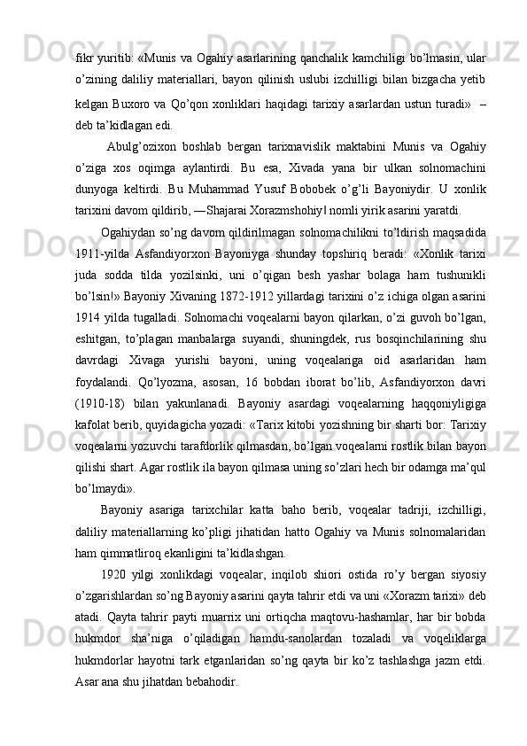fikr yuritib: «Munis  va Ogahiy asarlarining qanchalik kamchiligi  bo’lmasin, ular
o’zining   daliliy   materiallari,   bayon   qilinish   uslubi   izchilligi   bilan   bizgacha   yetib
kelgan  Buxoro  va  Qo’qon  xonliklari  haqidagi  tarixiy  asarlardan  ustun   turadi»  
  –
deb ta’kidlagan edi.
  Abulg’ozixon   boshlab   bergan   tarixnavislik   maktabini   Munis   va   Ogahiy
o’ziga   xos   oqimga   aylantirdi.   Bu   esa,   Xivada   yana   bir   ulkan   solnomachini
dunyoga   keltirdi.   Bu   Muhammad   Yusuf   Bobobek   o’g’li   Bayoniydir.   U   xonlik
tarixini davom qildirib, ―Shajarai Xorazmshohiy  nomli yirik asarini yaratdi.‖
Ogahiydan so’ng davom qildirilmagan solnomachilikni to’ldirish maqsadida
1911-yilda   Asfandiyorxon   Bayoniyga   shunday   topshiriq   beradi:   «Xonlik   tarixi
juda   sodda   tilda   yozilsinki,   uni   o’qigan   besh   yashar   bolaga   ham   tushunikli
bo’lsin!» Bayoniy Xivaning 1872-1912 yillardagi tarixini o’z ichiga olgan asarini
1914 yilda tugalladi. Solnomachi voqealarni bayon qilarkan, o’zi guvoh bo’lgan,
eshitgan,   to’plagan   manbalarga   suyandi,   shuningdek,   rus   bosqinchilarining   shu
davrdagi   Xivaga   yurishi   bayoni,   uning   voqealariga   oid   asarlaridan   ham
foydalandi.   Qo’lyozma,   asosan,   16   bobdan   iborat   bo’lib,   Asfandiyorxon   davri
(1910-18)   bilan   yakunlanadi.   Bayoniy   asardagi   voqealarning   haqqoniyligiga
kafolat berib, quyidagicha yozadi: «Tarix kitobi yozishning bir sharti bor: Tarixiy
voqealarni yozuvchi tarafdorlik qilmasdan, bo’lgan voqealarni rostlik bilan bayon
qilishi shart. Agar rostlik ila bayon qilmasa uning so’zlari hech bir odamga ma’qul
bo’lmaydi».
Bayoniy   asariga   tarixchilar   katta   baho   berib,   voqealar   tadriji,   izchilligi,
daliliy   materiallarning   ko’pligi   jihatidan   hatto   Ogahiy   va   Munis   solnomalaridan
ham qimmatliroq ekanligini ta’kidlashgan.
1920   yilgi   xonlikdagi   voqealar,   inqilob   shiori   ostida   ro’y   bergan   siyosiy
o’zgarishlardan so’ng Bayoniy asarini qayta tahrir etdi va uni «Xorazm tarixi» deb
atadi.   Qayta   tahrir   payti   muarrix   uni   ortiqcha   maqtovu-hashamlar,   har   bir   bobda
hukmdor   sha’niga   o’qiladigan   hamdu-sanolardan   tozaladi   va   voqeliklarga
hukmdorlar   hayotni   tark   etganlaridan   so’ng   qayta   bir   ko’z   tashlashga   jazm   etdi.
Asar ana shu jihatdan bebahodir.