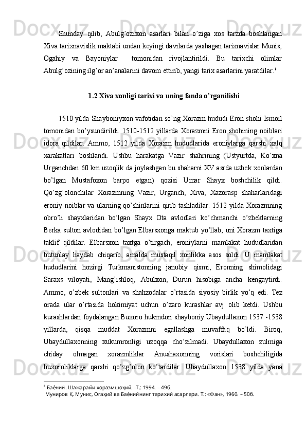 Shunday   qilib,   Abulg’ozixon   asarlari   bilan   o’ziga   xos   tarzda   boshlangan
Xiva tarixnavislik maktabi undan keyingi davrlarda yashagan tarixnavislar Munis,
Ogahiy   va   Bayoniylar     tomonidan   rivojlantirildi.   Bu   tarixchi   olimlar
Abulg’ozining ilg’or an’analarini davom ettirib, yangi tarix asarlarini yaratdilar. 6
1.2 Xiva xonligi tarixi va uning fanda o’rganilishi
1510 yilda Shayboniyxon vafotidan so’ng Xorazm hududi Eron shohi Ismoil
tomonidan   bo’ysundirildi.   1510-1512   yillarda   Xorazmni   Eron   shohining   noiblari
idora   qildilar.   Ammo,   1512   yilda   Xorazm   hududlarida   eroniylarga   qarshi   xalq
xarakatlari   boshlandi.   Ushbu   harakatga   Vazir   shahrining   (Ustyurtda,   Ko’xna
Urganchdan 60 km uzoqlik da joylashgan bu shaharni XV asrda uzbek xonlardan
bo’lgan   Mustafoxon   barpo   etgan)   qozisi   Umar   Shayx   boshchilik   qildi.
Qo’zg’olonchilar   Xorazmning   Vazir,   Urganch,   Xiva,   Xazorasp   shaharlaridagi
eroniy noiblar va ularning qo’shinlarini qirib tashladilar. 1512 yilda Xorazmning
obro’li   shayxlaridan   bo’lgan   Shayx   Ota   avlodlari   ko’chmanchi   o’zbeklarning
Berka sulton avlodidan bo’lgan Elbarsxonga maktub yo’llab, uni Xorazm  taxtiga
taklif   qildilar.   Elbarsxon   taxtga   o’tirgach,   eroniylarni   mamlakat   hududlaridan
butunlay   haydab   chiqarib,   amalda   mustaqil   xonlikka   asos   soldi.   U   mamlakat
hududlarini   hozirgi   Turkmanistonning   janubiy   qismi,   Eronning   shimolidagi
Saraxs   viloyati,   Mang’ishloq,   Abulxon,   Durun   hisobiga   ancha   kengaytirdi.
Ammo,   o’zbek   sultonlari   va   shahzodalar   o’rtasida   siyosiy   birlik   yo’q   edi.   Tez
orada   ular   o’rtasida   hokimiyat   uchun   o’zaro   kurashlar   avj   olib   ketdi.   Ushbu
kurashlardan foydalangan Buxoro hukmdori shayboniy Ubaydullaxon 1537 -1538
yillarda,   qisqa   muddat   Xorazmni   egallashga   muvaffaq   bo’ldi.   Biroq,
Ubaydullaxonning   xukumronligi   uzoqqa   cho’zilmadi.   Ubaydullaxon   zulmiga
chiday   olmagan   xorazmliklar   Anushaxonning   vorislari   boshchiligida
buxoroliklarga   qarshi   qo’zg’olon   ko’tardilar.   Ubaydullaxon   1538   yilda   yana
6
  Баѐний. Шажарайи хоразмшоҳий. -Т.: 1994. – 49б.
 Муниров Қ. Мунис, Огаҳий ва Баѐнийнинг тарихий асарлари. Т.: «Фан», 1960. – 50б.