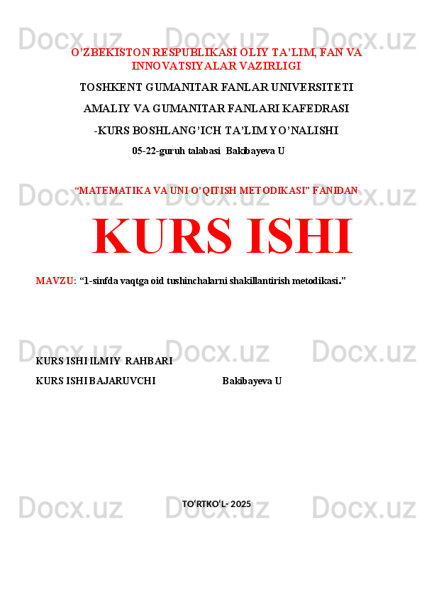 O’ZBEKISTON RESPUBLIKASI OLIY TA’LIM, FAN VA
INNOVATSIYALAR VAZIRLIGI
TOSHKENT GUMANITAR FANLAR UNIVERSITETI 
AMALIY VA GUMANITAR FANLARI KAFEDRASI 
-KURS BOSHLANG’ICH TA’LIM YO’NALISHI
 05-22-guruh talabasi   Bakibayeva U              
 
“MATEMATIKA VA UNI O’QITISH METODIKASI” FANIDAN
  KURS ISHI 
MAVZU:  “ 1-sinfda vaqtga oid tushinchalarni shakillantirish metodikasi . ”
 
 
KURS ISHI ILMIY    RAHBARI                   
KURS ISHI BAJARUVCHI                           Bakibayeva U
 
 
TO‘RTKO‘L- 2025 