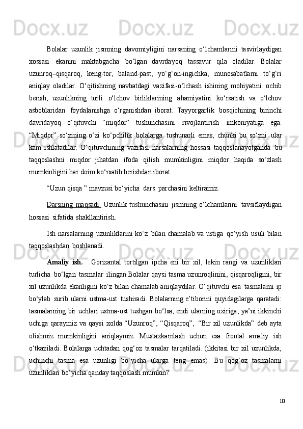 Bolalar   uzunlik   jismning   davomiyligini   narsaning   o‘lchamlarini   tasvirlaydigan
xossasi   ekanini   maktabgacha   bo‘lgan   davrdayoq   tassavur   qila   oladilar.   Bolalar
uzunroq–qisqaroq,   keng-tor,   baland-past,   yo‘g‘on-ingichka,   munosabatlarni   to‘g‘ri
aniqlay   oladilar.   O‘qitishning   navbatdagi   vazifasi-o‘lchash   ishining   mohiyatini   ochib
berish,   uzunlikning   turli   o‘lchov   birliklarining   ahamiyatini   ko‘rsatish   va   o‘lchov
asboblaridan   foydalanishga   o‘rganishdan   iborat.   Tayyorgarlik   bosqichining   birinchi
davridayoq   o‘qituvchi   “miqdor”   tushunchasini   rivojlantirish   imkoniyatiga   ega.
“Miqdor”   so‘zining   o‘zi   ko‘pchilik   bolalarga   tushunarli   emas,   chunki   bu   so‘zni   ular
kam   ishlatadilar.   O‘qituvchining   vazifasi   narsalarning   hossasi   taqqoslanayotganda   bu
taqqoslashni   miqdor   jihatdan   ifoda   qilish   mumkinligini   miqdor   haqida   so‘zlash
mumkinligini har doim ko‘rsatib berishdan iborat.
“Uzun   qisqa   ”   mavzusi   bo‘yicha   dars   parchasini   keltiramiz.
Darsning   maqsadi.   Uzunlik   tushunchasini   jismning   o‘lchamlarini   tavsiflaydigan
hossasi   sifatida   shakllantirish.
Ish   narsalarning   uzunliklarini   ko‘z   bilan   chamalab   va ustiga   qo‘yish   usuli bilan
taqqoslashdan   boshlanadi.
Amaliy   ish.     Gorizantal   tortilgan   ipcha   eni   bir   xil,   lekin   rangi   va   uzunliklari
turlicha   bo‘lgan   tasmalar   ilingan.Bolalar qaysi   tasma uzunroqlinini, qisqaroqligini, bir
xil uzunlikda ekanligini ko‘z bilan chamalab aniqlaydilar. O‘qituvchi esa   tasmalarni ip
bo‘ylab   surib   ularni ustma-ust   tushiradi. Bolalarning   e’tiborini   quyidagilarga   qaratadi:
tasmalarning bir uchlari ustma-ust tushgan bo‘lsa, endi ularning oxiriga, ya’ni ikkinchi
uchiga  qaraymiz  va  qaysi   xolda  “Uzunroq”,  “Qisqaroq”,   “Bir   xil   uzunlikda”  deb  ayta
olishmiz   mumkinligini   aniqlaymiz.   Mustaxkamlash   uchun   esa   frontal   amaliy   ish
o‘tkaziladi.   Bolalarga   uchtadan   qog‘oz   tasmalar   tarqatiladi.   (ikkitasi   bir   xil   uzunlikda,
uchinchi   tasma   esa   uzunligi   bo‘yicha   ularga   teng   emas).   Bu   qog‘oz   tasmalarni
uzunliklari bo‘yicha qanday taqqoslash mumkin?
10 