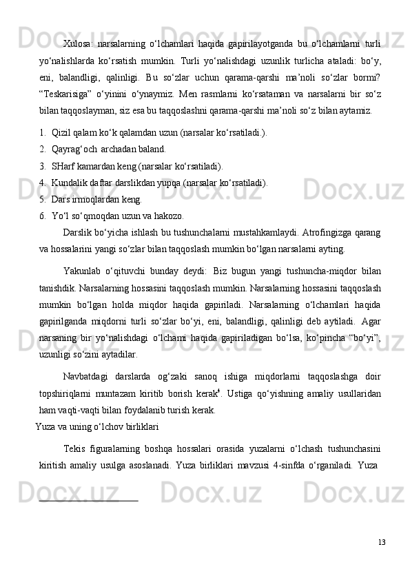 Xulosa:   narsalarning   o‘lchamlari   haqida   gapirilayotganda   bu   o‘lchamlarni   turli
yo‘nalishlarda   ko‘rsatish   mumkin.   Turli   yo‘nalishdagi   uzunlik   turlicha   ataladi:   bo‘y,
eni,   balandligi,   qalinligi.   Bu   so‘zlar   uchun   qarama-qarshi   ma’noli   so‘zlar   bormi?
“Teskarisiga”   o‘yinini   o‘ynaymiz.   Men   rasmlarni   ko‘rsataman   va   narsalarni   bir   so‘z
bilan taqqoslayman, siz esa bu taqqoslashni qarama-qarshi ma’noli so‘z bilan aytamiz.
1. Qizil   qalam   ko‘k   qalamdan   uzun   (narsalar   ko‘rsatiladi.).
2. Qayrag‘och   archadan   baland.
3. SHarf   kamardan   keng   (narsalar   ko‘rsatiladi).
4. Kundalik   daftar   darslikdan   yupqa   (narsalar   ko‘rsatiladi).
5. Dars   irmoqlardan   keng.
6. Yo‘l   so‘qmoqdan   uzun   va   hakozo.
Darslik bo‘yicha ishlash bu tushunchalarni mustahkamlaydi. Atrofingizga qarang
va hossalarini yangi so‘zlar bilan taqqoslash mumkin bo‘lgan narsalarni ayting.
Yakunlab   o‘qituvchi   bunday   deydi:   Biz   bugun   yangi   tushuncha-miqdor   bilan
tanishdik. Narsalarning hossasini   taqqoslash   mumkin. Narsalarning hossasini   taqqoslash
mumkin   bo‘lgan   holda   miqdor   haqida   gapiriladi.   Narsalarning   o‘lchamlari   haqida
gapirilganda   miqdorni   turli   so‘zlar   bo‘yi,   eni,   balandligi,   qalinligi   deb   aytiladi.   Agar
narsaning   bir   yo‘nalishdagi   o‘lchami   haqida   gapiriladigan   bo‘lsa,   ko‘pincha   “bo‘yi”,
uzunligi so‘zini aytadilar.
Navbatdagi   darslarda   og‘zaki   sanoq   ishiga   miqdorlarni   taqqoslashga   doir
topshiriqlarni   muntazam   kiritib   borish   kerak 4
.   Ustiga   qo‘yishning   amaliy   usullaridan
ham vaqti-vaqti bilan foydalanib turish kerak.
Yuza   va   uning   o‘lchov   birliklari
Tekis   figuralarning   boshqa   hossalari   orasida   yuzalarni   o‘lchash   tushunchasini
kiritish   amaliy   usulga   asoslanadi.   Yuza   birliklari   mavzusi   4-sinfda   o‘rganiladi.   Yuza
13 