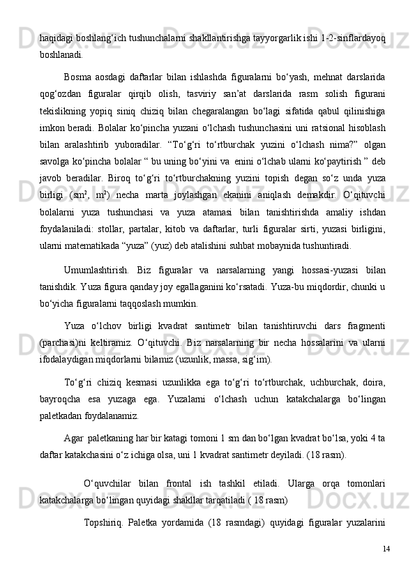 haqidagi   boshlang‘ich   tushunchalarni   shakllantirishga tayyorgarlik ishi   1-2-sinflardayoq
boshlanadi.
Bosma   aosdagi   daftarlar   bilan   ishlashda   figuralarni   bo‘yash,   mehnat   darslarida
qog‘ozdan   figuralar   qirqib   olish,   tasviriy   san’at   darslarida   rasm   solish   figurani
tekislikning   yopiq   siniq   chiziq   bilan   chegaralangan   bo‘lagi   sifatida   qabul   qilinishiga
imkon beradi. Bolalar  ko‘pincha yuzani  o‘lchash  tushunchasini  uni  ratsional  hisoblash
bilan   aralashtirib   yuboradilar.   “To‘g‘ri   to‘rtburchak   yuzini   o‘lchash   nima?”   olgan
savolga ko‘pincha bolalar “ bu uning bo‘yini va   enini o‘lchab ularni ko‘paytirish ” deb
javob   beradilar.   Biroq   to‘g‘ri   to‘rtburchakning   yuzini   topish   degan   so‘z   unda   yuza
birligi   (sm 2
,   m 2
)   necha   marta   joylashgan   ekanini   aniqlash   demakdir.   O‘qituvchi
bolalarni   yuza   tushunchasi   va   yuza   atamasi   bilan   tanishtirishda   amaliy   ishdan
foydalaniladi:   stollar,   partalar,   kitob   va   daftarlar,   turli   figuralar   sirti,   yuzasi   birligini,
ularni matematikada “yuza” (yuz) deb atalishini suhbat mobaynida tushuntiradi.
Umumlashtirish.   Biz   figuralar   va   narsalarning   yangi   hossasi-yuzasi   bilan
tanishdik. Yuza figura qanday joy egallaganini ko‘rsatadi. Yuza-bu miqdordir, chunki u
bo‘yicha figuralarni taqqoslash mumkin.
Yuza   o‘lchov   birligi   kvadrat   santimetr   bilan   tanishtiruvchi   dars   fragmenti
(parchasi)ni   keltiramiz.   O‘qituvchi.   Biz   narsalarning   bir   necha   hossalarini   va   ularni
ifodalaydigan miqdorlarni bilamiz (uzunlik, massa, sig‘im).
To‘g‘ri   chiziq   kesmasi   uzunlikka   ega   to‘g‘ri   to‘rtburchak,   uchburchak,   doira,
bayroqcha   esa   yuzaga   ega.   Yuzalarni   o‘lchash   uchun   katakchalarga   bo‘lingan
paletkadan  foydalanamiz.
Agar   paletkaning   har   bir   katagi   tomoni   1   sm   dan   bo‘lgan   kvadrat   bo‘lsa, yoki   4   ta
daftar katakchasini o‘z ichiga olsa, uni 1 kvadrat santimetr deyiladi. (18 rasm).
O‘quvchilar   bilan   frontal   ish   tashkil   etiladi.   Ularga   orqa   tomonlari
katakchalarga bo‘lingan quyidagi shakllar tarqatiladi ( 18 rasm)
Topshiriq.   Paletka   yordamida   (18   rasmdagi)   quyidagi   figuralar   yuzalarini
14 