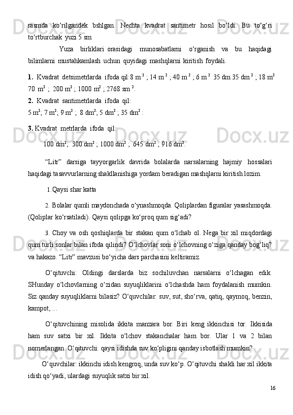 rasmda   ko‘rilgandek   bshlgan.   Nechta   kvadrat   santimetr   hosil   bo‘ldi.   Bu   to‘g‘ri
to‘rtburchak   yuzi 5 sm
Yuza birliklari   orasidagi munosabatlarni o‘rganish va bu haqidagi
bilimlarni   mustahkamlash   uchun   quyidagi   mashqlarni   kiritish   foydali.
1. Kvadrat   detsimetrlarda   ifoda qil:8   m   2
  ;   14   m   2
  ;   40   m   2
  ;   6   m   2
  35   dm   35   dm   2
  ;   18   m 2
70   m 2
  ;   200   m 2
  ;   1000   m 2
  ;   2768   sm   2
.
2. Kvadrat   santimetrlarda   ifoda   qil:
5   m 2
;   7   m 2
;   9   m 2
  ;   8   dm 2
;   5   dm 2
  ;   35   dm 2
  :
3. Kvadrat   metrlarda   ifoda   qil:
100   dm 2
;   300   dm 2
  ;   1000   dm 2
  ;   645   dm 2
  ;   916   dm 2
.
“Litr”   darsiga   tayyorgarlik   davrida   bolalarda   narsalarning   hajmiy   hossalari
haqidagi tasavvurlarning shakllanishiga yordam beradigan mashqlarni kiritish lozim.
1. Qaysi   shar   katta
2. Bolalar   qumli maydonchada o‘ynashmoqda. Qoliplardan figuralar   yasashmoqda.
(Qoliplar ko‘rsatiladi). Qaysi qolipga ko‘proq qum sig‘adi?
3. Choy   va   osh   qoshiqlarda   bir   stakan   qum   o‘lchab   ol.   Nega   bir   xil   miqdordagi
qum turli sonlar bilan ifoda qilindi? O‘lchovlar soni o‘lchovning o‘ziga qanday bog‘liq?
va hakazo. “Litr” mavzusi bo‘yicha dars parchasini keltiramiz.
O‘qituvchi:   Oldingi   darslarda   biz   sochiluvchan   narsalarni   o‘lchagan   edik.
SHunday   o‘lchovlarning   o‘zidan   suyuqliklarini   o‘lchashda   ham   foydalanish   mumkin.
Siz qanday suyuqliklarni bilasiz? O‘quvchilar: suv, sut, sho‘rva, qatiq, qaymoq, benzin,
kampot, ...
O‘qituvchining   misolida   ikkita   manzara   bor.   Biri   keng   ikkinchisi   tor.   Ikkisida
ham   suv   satxi   bir   xil.   Ikkita   o‘lchov   stakanchalar   ham   bor.   Ular   1   va   2   bilan
nomerlangan. O‘qituvchi: qaysi idishda suv ko‘pligini qanday isbotlash mumkin?
O‘quvchilar:   ikkinchi   idish   kengroq, unda   suv   ko‘p. O‘qituvchi   shakli   har xil   ikkita
idish qo‘yadi, ulardagi suyuqlik satxi bir xil.
16 