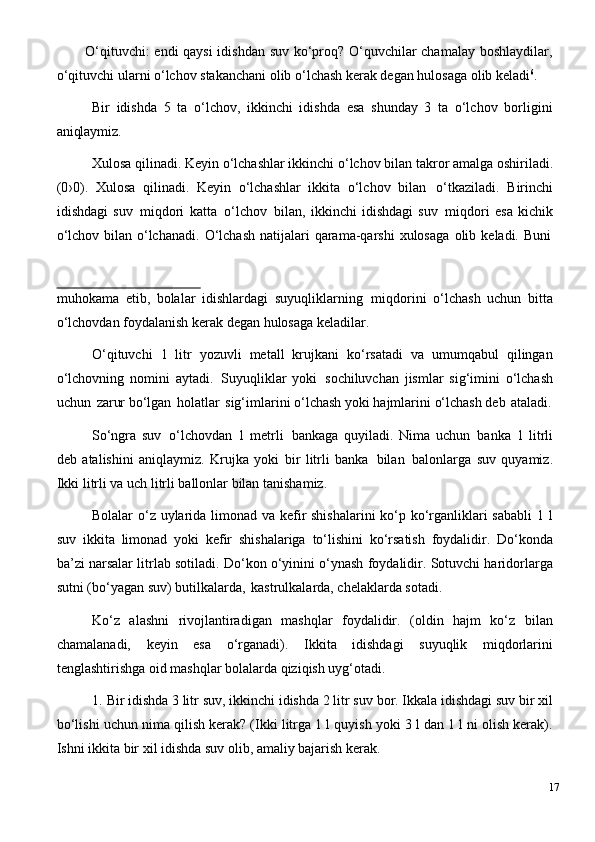 O‘qituvchi: endi qaysi  idishdan suv ko‘proq? O‘quvchilar chamalay boshlaydilar,
o‘qituvchi ularni o‘lchov stakanchani olib o‘lchash kerak degan hulosaga olib keladi 6
.
Bir   idishda   5   ta   o‘lchov,   ikkinchi   idishda   esa   shunday   3   ta   o‘lchov   borligini
aniqlaymiz.
Xulosa   qilinadi.   Keyin   o‘lchashlar ikkinchi   o‘lchov   bilan   takror   amalga   oshiriladi.
(0›0).   Xulosa   qilinadi.   Keyin   o‘lchashlar   ikkita   o‘lchov   bilan   o‘tkaziladi.   Birinchi
idishdagi   suv   miqdori   katta   o‘lchov   bilan,   ikkinchi   idishdagi   suv   miqdori   esa   kichik
o‘lchov   bilan   o‘lchanadi.   O‘lchash   natijalari   qarama-qarshi   xulosaga   olib   keladi.   Buni
muhokama   etib,   bolalar   idishlardagi   suyuqliklarning   miqdorini   o‘lchash   uchun   bitta
o‘lchovdan foydalanish kerak degan hulosaga keladilar.
O‘qituvchi   1   litr   yozuvli   metall   krujkani   ko‘rsatadi   va   umumqabul   qilingan
o‘lchovning   nomini   aytadi.   Suyuqliklar   yoki   sochiluvchan   jismlar   sig‘imini   o‘lchash
uchun   zarur   bo‘lgan   holatlar   sig‘imlarini   o‘lchash   yoki   hajmlarini   o‘lchash   deb   ataladi.
So‘ngra   suv   o‘lchovdan   1   metrli   bankaga   quyiladi.   Nima   uchun   banka   1   litrli
deb   atalishini   aniqlaymiz.   Krujka   yoki   bir   litrli   banka   bilan   balonlarga   suv   quyamiz.
Ikki litrli va uch litrli ballonlar bilan tanishamiz.
Bolalar o‘z uylarida limonad va kefir shishalarini  ko‘p ko‘rganliklari sababli  1 l
suv   ikkita   limonad   yoki   kefir   shishalariga   to‘lishini   ko‘rsatish   foydalidir.   Do‘konda
ba’zi narsalar litrlab sotiladi. Do‘kon o‘yinini o‘ynash foydalidir. Sotuvchi haridorlarga
sutni (bo‘yagan suv) butilkalarda,   kastrulkalarda, chelaklarda sotadi.
Ko‘z   alashni   rivojlantiradigan   mashqlar   foydalidir.   (oldin   hajm   ko‘z   bilan
chamalanadi,   keyin   esa   o‘rganadi).   Ikkita   idishdagi   suyuqlik   miqdorlarini
tenglashtirishga oid mashqlar bolalarda qiziqish uyg‘otadi.
1. Bir idishda 3 litr   suv, ikkinchi idishda 2 litr suv   bor. Ikkala idishdagi   suv   bir   xil
bo‘lishi uchun nima qilish kerak? (Ikki litrga 1 l quyish yoki 3 l dan 1 l ni olish kerak).
Ishni ikkita bir xil idishda suv olib, amaliy bajarish kerak.
17 