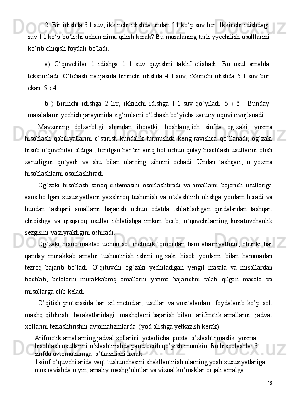 2. Bir idishda 3 l suv, ikkinchi idishda undan 2 l ko‘p suv bor. Ikkinchi idishdagi
suv   1 l   ko‘p bo‘lishi uchun nima qilish   kerak? Bu masalaning turli yyechilish usulllarini
ko‘rib chiqish foydali bo‘ladi.
a)   O‘quvchilar   1   idishga   1   l   suv   quyishni   taklif   etishadi.   Bu   usul   amalda
tekshiriladi.   O‘lchash   natijasida   birinchi   idishda   4   l   suv,   ikkinchi   idishda   5   l   suv   bor
ekan. 5 › 4.
b   )   Birinchi   idishga   2   litr,   ikkinchi   idishga   1   l   suv   qo‘yiladi.   5   ‹   6   .   Bunday
masalalarni yechish jarayonida sig‘imlarni o‘lchash bo‘yicha zaruriy uquvi rivojlanadi.
Mavzuning   dolzarbligi   shundan   iboratki,   boshlang`ich   sinfda   og`zaki,   yozma
hisoblash   qobiliyatlarini   o`stirish   kundalik   turmushda   keng   ravishda   qo`llanadi,   og`zaki
hisob o`quvchilar oldiga , berilgan har bir aniq hol uchun qulay hisoblash usullarini olish
zarurligini   qo`yadi   va   shu   bilan   ularning   zihnini   ochadi.   Undan   tashqari,   u   yozma
hisoblashlarni osonlashtiradi. 
Og`zaki   hisoblash   sanoq   sistemasini   osonlashtiradi   va   amallarni   bajarish   usullariga
asos bo`lgan xususiyatlarni yaxshiroq tushunish va o`zlashtirib olishga yordam beradi va
bundan   tashqari   amallarni   bajarish   uchun   odatda   ishlatiladigan   qoidalardan   tashqari
chiqishga   va   qisqaroq   usullar   ishlatishga   imkon   berib,   o`quvchilarning   kuzatuvchanlik
sezgisini va ziyrakligini oshiradi.
Og`zaki   hisob   maktab   uchun   sof   metodik   tomondan   ham   ahamiyatlidir,   chunki   har
qanday   murakkab   amalni   tushuntirish   ishini   og`zaki   hisob   yordami   bilan   hammadan
tezroq   bajarib   bo`ladi.   O`qituvchi   og`zaki   yechiladigan   yengil   masala   va   misollardan
boshlab,   bolalarni   murakkabroq   amallarni   yozma   bajarishni   talab   qilgan   masala   va
misollarga olib keladi.
O’qitish   protsessida   har   xil   metodlar,   usullar   va   vositalardan     foydalanib   ko’p   soli
mashq   qildirish     harakatlaridagi     mashqlarni   bajarish   bilan     arifmetik   amallarni     jadval
xollarini tezlashtirishni avtomatizmlarda  (yod olishga yetkazish kerak).
Arifmetik amallarning jadval xollarini  yetarlicha  puxta  o’zlashtirmaslik  yozma 
hisoblash usullarini o’zlashtirishda pand berib qo’yish mumkin. Bu hisoblashlar 3 
sinfda avtomatizmga  o’tkazilishi kerak    
1-sinf o‘quvchilarida vaqt tushunchasini shakllantirish ularning yosh xususiyatlariga 
mos ravishda o‘yin, amaliy mashg‘ulotlar va vizual ko‘maklar orqali amalga 
18 