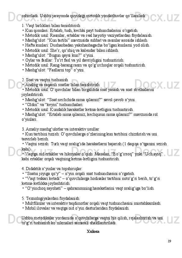 oshiriladi. Ushbu jarayonda quyidagi metodik yondashuvlar qo‘llaniladi:
1. Vaqt birliklari bilan tanishtirish
 • Kun qismlari: Ertalab, tush, kechki payt tushunchalarini o‘rgatish.
 • Metodik usul: Rasmlar, ertaklar va real hayotiy vaziyatlardan foydalanish.
 • Mashg‘ulot: “Kun tartibi” mavzusida suhbat va rasmlar asosida ishlash.
 • Hafta kunlari: Dushanbadan yakshanbagacha bo‘lgan kunlarni yod olish.
 • Metodik usul: She’r, qo‘shiq va kalendar bilan ishlash.
 • Mashg‘ulot: “Bugun qaysi kun?” o‘yini.
 • Oylar va fasllar: To‘rt fasl va yil davriyligini tushuntirish.
 • Metodik usul: Rang-barang rasm va qo‘g‘irchoqlar orqali tushuntirish.
 • Mashg‘ulot: “Fasllarni top” o‘yini.
2. Soat va vaqtni tushunish
 • Analog va raqamli soatlar bilan tanishtirish:
 • Metodik usul: O‘quvchilar bilan birgalikda soat yasash va soat strelkalarini 
joylashtirish.
 • Mashg‘ulot: “Soat nechchida nima qilamiz?” savol-javob o‘yini.
 • “Oldin” va “keyin” tushunchalari:
 • Metodik usul: Kundalik harakatlar ketma-ketligini tushuntirish.
 • Mashg‘ulot: “Ertalab nima qilamiz, kechqurun nima qilamiz?” mavzusida rol 
o‘yinlari.
3. Amaliy mashg‘ulotlar va interaktiv usullar
 • Kun tartibini tuzish: O‘quvchilarga o‘zlarining kun tartibini chizdirish va uni 
tasvirlab berish.
 • Vaqtni sezish: Turli vaqt oralig‘ida harakatlarni bajarish (1 daqiqa o‘tganini sezish 
kabi).
 • Vaqtga oid ertaklar va hikoyalar o‘qish: Masalan, “Bo‘g‘irsoq” yoki “Uch ayiq” 
kabi ertaklar orqali vaqtning ketma-ketligini tushuntirish.
4. Didaktik o‘yinlar va topshiriqlar
 • “Soatni joyiga qo‘y” – o‘yin orqali soat tushunchasini o‘rgatish.
 • “Vaqt teskari ketadi” – o‘quvchilarga hodisalar tartibini noto‘g‘ri berib, to‘g‘ri 
ketma-ketlikka joylashtirish.
 • “O‘yinchoq sayohati” – qahramonning harakatlarini vaqt oralig‘iga bo‘lish.
5. Texnologiyalardan foydalanish
 • Multfilmlar va interaktiv taqdimotlar orqali vaqt tushunchasini mustahkamlash.
 • Mobil ilovalar va vaqtga oid o‘yin dasturlaridan foydalanish.
Ushbu metodikalar yordamida o‘quvchilarga vaqtni his qilish, rejalashtirish va uni 
to‘g‘ri tushunish ko‘nikmalari samarali shakllantiriladi.
Xulosa
19 