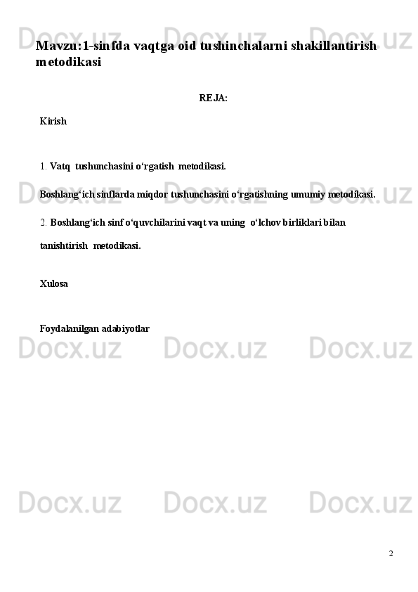 Mavzu:1-sinfda vaqtga oid tushinchalarni shakillantirish 
metodikasi
REJA:
Kirish
1. Vatq   tushunchasini   o‘rgatish   metodikasi.
Boshlang‘ich   sinflarda   miqdor   tushunchasini   o‘rgatishning   umumiy   metodikasi.
2. Boshlang‘ich sinf o‘quvchilarini vaqt va uning   o‘lchov birliklari bilan  
tanishtirish   metodikasi.
Xulosa
Foydalanilgan   adabiyotlar
2 