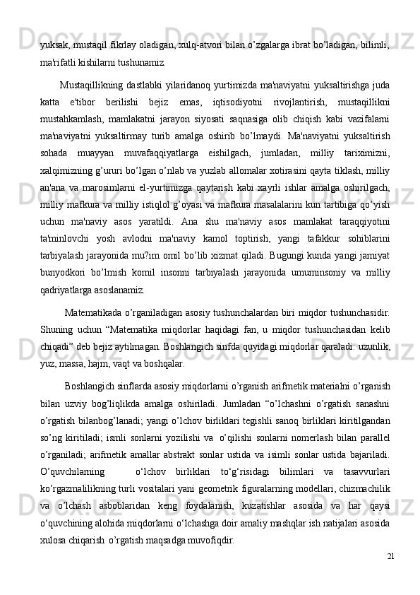 yuksak, mustaqil fikrlay oladigan, xulq-atvori bilan o’zgalarga ibrat bo’ladigan, bilimli,
ma'rifatli kishilarni tushunamiz.
Mustaqillikning dastlabki  yilaridanoq yurtimizda ma'naviyatni  yuksaltirishga juda
katta   e'tibor   bеrilishi   bеjiz   emas,   iqtisodiyotni   rivojlantirish,   mustaqillikni
mustahkamlash,   mamlakatni   jarayon   siyosati   saqnasiga   olib   chiqish   kabi   vazifalarni
ma'naviyatni   yuksaltirmay   turib   amalga   oshirib   bo’lmaydi.   Ma'naviyatni   yuksaltirish
sohada   muayyan   muvafaqqiyatlarga   eishilgach,   jumladan,   milliy   tariximizni,
xalqimizning g’ururi bo’lgan o’nlab va yuzlab allomalar xotirasini qayta tiklash, milliy
an'ana   va   marosimlarni   el-yurtimizga   qaytarish   kabi   xayrli   ishlar   amalga   oshirilgach,
milliy mafkura va milliy istiqlol g’oyasi va mafkura masalalarini kun tartibiga qo’yish
uchun   ma'naviy   asos   yaratildi.   Ana   shu   ma'naviy   asos   mamlakat   taraqqiyotini
ta'minlovchi   yosh   avlodni   ma'naviy   kamol   toptirish,   yangi   tafakkur   sohiblarini
tarbiyalash  jarayonida mu?im omil  bo’lib xizmat qiladi. Bugungi kunda yangi  jamiyat
bunyodkori   bo’lmish   komil   insonni   tarbiyalash   jarayonida   umuminsoniy   va   milliy
qadriyatlarga asoslanamiz.
Matematikada o’rganiladigan asosiy tushunchalardan biri miqdor tushunchasidir.
Shuning   uchun   “Matematika   miqdorlar   haqidagi   fan,   u   miqdor   tushunchasidan   kelib
chiqadi”   deb   bejiz   aytilmagan. Boshlangich   sinfda   quyidagi   miqdorlar   qaraladi:   uzunlik,
yuz, massa, hajm, vaqt va boshqalar.
Boshlangich sinflarda asosiy miqdorlarni   o’rganish   arifmetik materialni o’rganish
bilan   uzviy   bog’liqlikda   amalga   oshiriladi.   Jumladan   “o’lchashni   o’rgatish   sanashni
o’rgatish bilanbog’lanadi; yangi o’lchov birliklari tegishli sanoq birliklari kiritilgandan
so’ng   kiritiladi;   ismli   sonlarni   yozilishi   va   o’qilishi   sonlarni   nomerlash   bilan   parallel
o’rganiladi;   arifmetik   amallar   abstrakt   sonlar   ustida   va   isimli   sonlar   ustida   bajariladi.
O’quvchilarning o‘lchov   birliklari   to‘g‘risidagi   bilimlari   va   tasavvurlari
ko’rgazmalilikning turli vositalari yani geometrik figuralarning modellari, chizmachilik
va   o’lchash   asboblaridan   keng   foydalanish,   kuzatishlar   asosida   va   har   qaysi
o‘quvchining alohida miqdorlarni o‘lchashga doir amaliy mashqlar ish natijalari asosida
xulosa chiqarish   o’rgatish maqsadga muvofiqdir.
21 