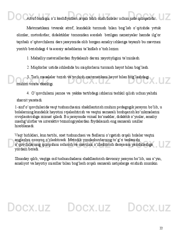 Atrof-borliqni   o’z   kashfiyotlari   orqali   bilib olish   bolalar   uchun   juda   qiziqarlidir.
Matematikani   tevarak   atrof,   kundalik   turmush   bilan   bog’lab   o’qitishda   yetuk
olimlar,   metodistlar,   didaktiklar   tomonidan   asoslab   berilgan   nazariyalar   hamda   ilg‘or
tajribali   o‘qituvchilarni   dars jarayonida olib borgan   amaliy ishlariga tayanib bu mavzuni
yoritib berishdagi 4 ta asosiy sabablarini ta’kidlab o’tish lozim:
1. Mahalliy   materiallardan   foydalanib   darsni   xayotiyligini   ta’minlash.
2. Miqdorlar   ustida   ishlashda   bu   miqdorlarni   turmush   hayot   bilan   bog’lash.
3. Turli   masalalar   tuzish   va   yechish   matematikani   hayot   bilan   bog’lashdagi  
muhim vosita ekanligi.
4. O’quvchilarni jamoa   va   yakka tartibdagi ishlarini tashkil qilish uchun yahshi 
sharoit yaratadi.
1-sinf o‘quvchilarida vaqt tushunchasini shakllantirish muhim pedagogik jarayon bo‘lib, u
bolalarning kundalik hayotini rejalashtirish va vaqtni samarali boshqarish ko‘nikmalarini 
rivojlantirishga xizmat qiladi. Bu jarayonda vizual ko‘maklar, didaktik o‘yinlar, amaliy 
mashg‘ulotlar va interaktiv texnologiyalardan foydalanish eng samarali usullar 
hisoblanadi.
Vaqt birliklari, kun tartibi, soat tushunchasi va fasllarni o‘rgatish orqali bolalar vaqtni 
anglashni osonroq o‘zlashtiradi. Metodik yondashuvlarning to‘g‘ri tanlanishi 
o‘quvchilarning qiziqishini oshirish va mavzuni o‘zlashtirish darajasini yaxshilashga 
yordam beradi.
Shunday qilib, vaqtga oid tushunchalarni shakllantirish davomiy jarayon bo‘lib, uni o‘yin,
amaliyot va hayotiy misollar bilan bog‘lash orqali samarali natijalarga erishish mumkin.
22 