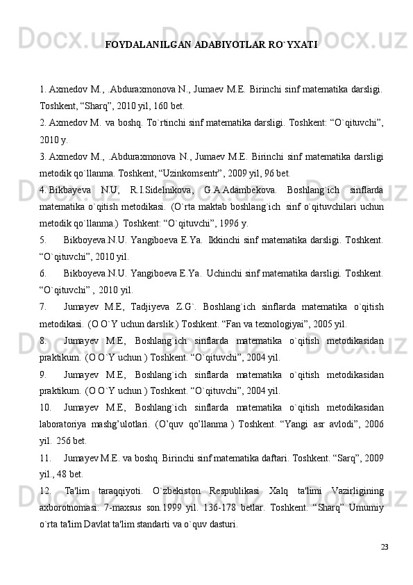 FOYDALANILGAN   ADABIYOTLAR   RO`YXATI
1. Axmеdov M., .Abduraxmonova N., Jumaеv  M.E. Birinchi  sinf  matеmatika darsligi.
Toshkеnt, “Sharq”, 2010 yil, 160 bеt.
2. Axmеdov M.   va boshq. To`rtinchi sinf matеmatika darsligi. Toshkеnt: “O`qituvchi”,
2010 y.
3. Axmеdov   M.,   .Abduraxmonova   N.,   Jumaеv   M.E.   Birinchi   sinf   matеmatika   darsligi
mеtodik qo`llanma. Toshkеnt, “Uzinkomsеntr”, 2009 yil, 96 bеt.
4. Bikbayеva   N.U,   R.I.Sidеlnikova,   G.A.Adambеkova.   Boshlang`ich   sinflarda
matеmatika  o`qitish   mеtodikasi.   (O`rta  maktab  boshlang`ich   sinf   o`qituvchilari   uchun
mеtodik qo`llanma.)   Toshkеnt: “O`qituvchi”, 1996 y.
5. Bikboyеva.N.U. Yangiboеva E.Ya.   Ikkinchi  sinf matеmatika darsligi. Toshkеnt.
“O`qituvchi”, 2010 yil.
6. Bikboyеva.N.U. Yangiboеva E.Ya.   Uchinchi   sinf matеmatika darsligi. Toshkеnt.
“O`qituvchi” ,   2010 yil.
7. Jumayеv   M.E,   Tadjiyeva   Z.G`.   Boshlang`ich   sinflarda   matеmatika   o`qitish
mеtodikasi.   (O O`Y uchun darslik.) Toshkеnt. “Fan va texnologiyai”, 2005 yil.
8. Jumayеv   M.E,   Boshlang`ich   sinflarda   matеmatika   o`qitish   mеtodikasidan
praktikum.   (O O`Y uchun ) Toshkеnt. “O`qituvchi”, 2004 yil.
9. Jumayеv   M.E,   Boshlang`ich   sinflarda   matеmatika   o`qitish   mеtodikasidan
praktikum.   (O O`Y uchun ) Toshkеnt. “O`qituvchi”, 2004 yil.
10. Jumayеv   M.E,   Boshlang`ich   sinflarda   matеmatika   o`qitish   mеtodikasidan
laboratoriya   mashg’ulotlari.   (O’quv   qo’llanma   )   Toshkеnt.   “Yangi   asr   avlodi”,   2006
yil.   256 bet.
11. Jumayеv   M.E. va   boshq.   Birinchi   sinf   matеmatika   daftari. Toshkеnt.   “Sarq”,   2009
yil., 48 bеt.
12. Ta'lim   taraqqiyoti.   O`zbеkiston   Rеspublikasi   Xalq   ta'limi   Vazirligining
axborotnomasi.   7-maxsus   son.1999   yil.   136-178   bеtlar.   Toshkеnt.   “Sharq”   Umumiy
o`rta ta'lim Davlat ta'lim standarti va o`quv dasturi.
23 