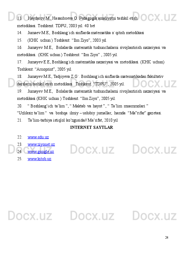 13. Haydarov   M.,   Hasanboеva   O.   Pеdagogik   amaliyotni tashkil   etish  
mеtodikasi. Toshkеnt. TDPU, 2003 yil. 40 bеt
14. Jumaеv   M.E,   Boshlang`ich   sinflarda   matеmatika   o`qitish   mеtodikasi
15. (KHK   uchun   ) Toshkеnt.   “Ilm   Ziyo”,   2003   yil.
16. Jumayеv   M.E, Bolalarda   matematik   tushunchalarni   rivojlantirish   nazariyasi   va
metodikasi.   (KHK uchun ) Toshkеnt. “Ilm Ziyo” , 2005 yil.
17. Jumayеv E.E, Boshlang`ich matеmatika nazariyasi va   mеtodikasi. (KHK   uchun) 
Toshkеnt. “Arnoprint”, 2005 yil.
18. Jumayеv M.E, Tadjiyeva Z.G`. Boshlang`ich sinflarda matеmatikadan fakultativ 
darslarni tashkil etish mеtodikasi.   Toshkеnt. “TDPU”, 2005 yil.
19. Jumayеv   M.E, Bolalarda   matеmatik   tushunchalarni   rivojlantirish   nazariyasi   va
metodikasi (KHK   uchun ) Toshkеnt. “Ilm Ziyo”, 2005 yil.
20. “   Boshlang’ich   ta’lim   ”,   “   Maktab   va   hayot   ”,   “   Ta’lim   muammolari   ”  
“Uzliksiz ta’lim “   va   boshqa   ilmiy – uslubiy   jurnallar,   hamda   “Ma”rifar” gazetasi.
21. Ta’lim-tarbiya   istiqlol   ko’zgusida//   Ma’rifat,   2010   yil
INTERNET   SAYTLAR
22. www.edu.uz        
23. www.ziyonet.uz        
24. www.google.uz        
25. www.kitob.uz        
24 