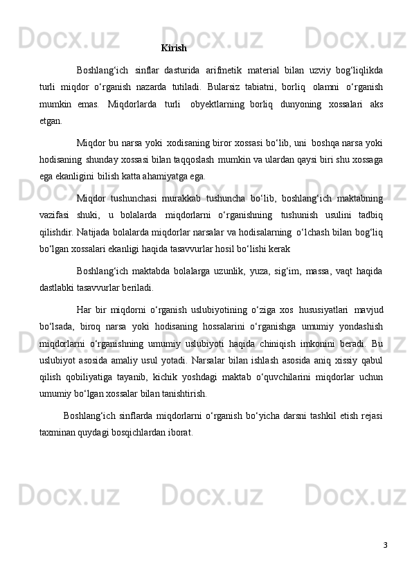 Kirish
Boshlang‘ich   sinflar   dasturida   arifmetik   material   bilan   uzviy   bog‘liqlikda
turli   miqdor   o‘rganish   nazarda   tutiladi.   Bularsiz   tabiatni,   borliq   olamni   o‘rganish
mumkin   emas.   Miqdorlarda   turli  obyektlarning   borliq   dunyoning   xossalari   aks
etgan.
Miqdor bu narsa yoki   xodisaning biror xossasi bo‘lib, uni   boshqa narsa yoki
hodisaning   shunday   xossasi   bilan   taqqoslash   mumkin   va ulardan   qaysi   biri   shu   xossaga
ega ekanligini   bilish katta ahamiyatga ega.
Miqdor   tushunchasi   murakkab   tushuncha   bo‘lib,   boshlang‘ich   maktabning
vazifasi   shuki,   u   bolalarda   miqdorlarni   o‘rganishning   tushunish   usulini   tadbiq
qilishdir. Natijada bolalarda miqdorlar narsalar va hodisalarning   o‘lchash bilan bog‘liq
bo‘lgan xossalari ekanligi haqida tasavvurlar hosil bo‘lishi kerak
Boshlang‘ich   maktabda   bolalarga   uzunlik,   yuza,   sig‘im,   massa,   vaqt   haqida
dastlabki tasavvurlar beriladi.
Har   bir   miqdorni   o‘rganish   uslubiyotining   o‘ziga   xos   hususiyatlari   mavjud
bo‘lsada,   biroq   narsa   yoki   hodisaning   hossalarini   o‘rganishga   umumiy   yondashish
miqdorlarni   o‘rganishning   umumiy   uslubiyoti   haqida   chiniqish   imkonini   beradi.   Bu
uslubiyot   asosida   amaliy   usul   yotadi.   Narsalar   bilan   ishlash   asosida   aniq   xissiy   qabul
qilish   qobiliyatiga   tayanib,   kichik   yoshdagi   maktab   o‘quvchilarini   miqdorlar   uchun
umumiy bo‘lgan xossalar bilan tanishtirish.
Boshlang‘ich   sinflarda   miqdorlarni   o‘rganish   bo‘yicha   darsni   tashkil   etish   rejasi
taxminan quydagi bosqichlardan iborat.
3 