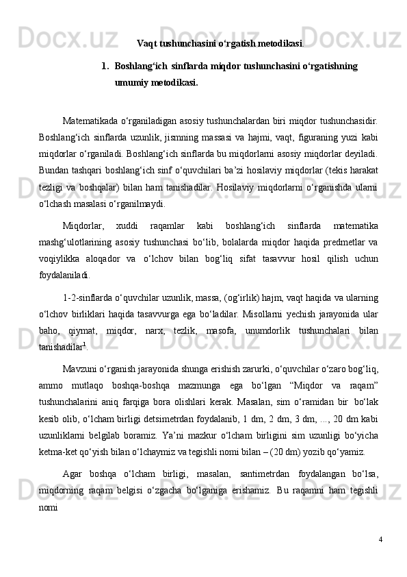 Vaqt   tushunchasini   o‘rgatish   metodikasi .
1. Boshlang‘ich   sinflarda   miqdor   tushunchasini   o‘rgatishning
umumiy metodikasi.
Matematikada o‘rganiladigan asosiy tushunchalardan biri miqdor tushunchasidir.
Boshlang‘ich   sinflarda   uzunlik,   jismning   massasi   va   hajmi,   vaqt,   figuraning   yuzi   kabi
miqdorlar o‘rganiladi. Boshlang‘ich sinflarda bu miqdorlarni asosiy miqdorlar deyiladi.
Bundan tashqari boshlang‘ich sinf o‘quvchilari ba’zi hosilaviy miqdorlar (tekis harakat
tezligi   va   boshqalar)   bilan   ham   tanishadilar.   Hosilaviy   miqdorlarni   o‘rganishda   ularni
o‘lchash masalasi o‘rganilmaydi.
Miqdorlar,   xuddi   raqamlar   kabi   boshlang‘ich   sinflarda   matematika
mashg‘ulotlarining   asosiy   tushunchasi   bo‘lib,   bolalarda   miqdor   haqida   predmetlar   va
voqiylikka   aloqador   va   o‘lchov   bilan   bog‘liq   sifat   tasavvur   hosil   qilish   uchun
foydalaniladi.
1-2-sinflarda o‘quvchilar uzunlik, massa, (og‘irlik) hajm, vaqt haqida va ularning
o‘lchov   birliklari   haqida   tasavvurga   ega   bo‘ladilar.   Misollarni   yechish   jarayonida   ular
baho,   qiymat,   miqdor,   narx,   tezlik,   masofa,   unumdorlik   tushunchalari   bilan
tanishadilar 1
.
Mavzuni   o‘rganish   jarayonida shunga   erishish   zarurki, o‘quvchilar   o‘zaro   bog‘liq,
ammo   mutlaqo   boshqa-boshqa   mazmunga   ega   bo‘lgan   “Miqdor   va   raqam”
tushunchalarini   aniq   farqiga   bora   olishlari   kerak.   Masalan,   sim   o‘ramidan   bir   bo‘lak
kesib olib, o‘lcham birligi detsimetrdan foydalanib, 1 dm, 2 dm, 3 dm, ..., 20 dm kabi
uzunliklarni   belgilab   boramiz.   Ya’ni   mazkur   o‘lcham   birligini   sim   uzunligi   bo‘yicha
ketma-ket qo‘yish bilan o‘lchaymiz va tegishli nomi bilan – (20 dm) yozib qo‘yamiz.
Agar   boshqa   o‘lcham   birligi,   masalan,   santimetrdan   foydalangan   bo‘lsa,
miqdorning   raqam   belgisi   o‘zgacha   bo‘lganiga   erishamiz.   Bu   raqamni   ham   tegishli
nomi
4 