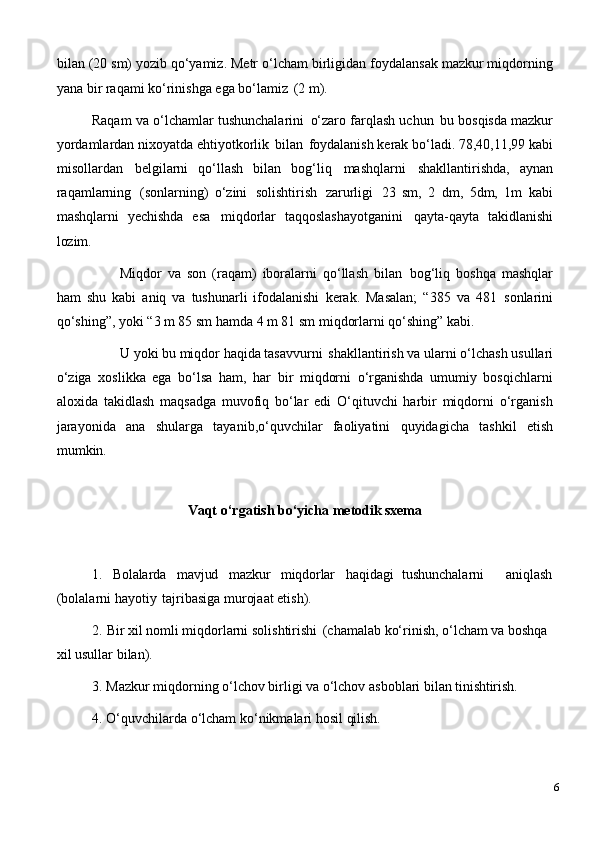 bilan (20   sm) yozib qo‘yamiz. Metr   o‘lcham birligidan foydalansak mazkur miqdorning
yana bir raqami ko‘rinishga ega bo‘lamiz   (2 m).
Raqam   va o‘lchamlar tushunchalarini   o‘zaro farqlash uchun   bu   bosqisda mazkur
yordamlardan   nixoyatda   ehtiyotkorlik   bilan   foydalanish   kerak   bo‘ladi.   78,40,11,99   kabi
misollardan   belgilarni   qo‘llash   bilan   bog‘liq   mashqlarni   shakllantirishda,   aynan
raqamlarning   (sonlarning)   o‘zini   solishtirish   zarurligi   23   sm,   2   dm,   5dm,   1m   kabi
mashqlarni   yechishda   esa   miqdorlar   taqqoslashayotganini   qayta-qayta   takidlanishi
lozim.
Miqdor   va   son   (raqam)   iboralarni   qo‘llash   bilan   bog‘liq   boshqa   mashqlar
ham   shu   kabi   aniq   va   tushunarli   ifodalanishi   kerak.   Masalan;   “385   va   481   sonlarini
qo‘shing”, yoki “3 m 85 sm hamda 4 m 81 sm miqdorlarni qo‘shing” kabi.
U   yoki   bu   miqdor   haqida   tasavvurni   shakllantirish   va   ularni   o‘lchash   usullari
o‘ziga   xoslikka   ega   bo‘lsa   ham,   har   bir   miqdorni   o‘rganishda   umumiy   bosqichlarni
aloxida   takidlash   maqsadga   muvofiq   bo‘lar   edi   O‘qituvchi   harbir   miqdorni   o‘rganish
jarayonida   ana   shularga   tayanib,o‘quvchilar   faoliyatini   quyidagicha   tashkil   etish
mumkin.
Vaqt   o‘rgatish   bo‘yicha   metodik   sxema
1. Bolalarda mavjud mazkur miqdorlar haqidagi   tushunchalarni aniqlash
(bolalarni hayotiy   tajribasiga murojaat etish).
2. Bir xil nomli miqdorlarni   solishtirishi   (chamalab ko‘rinish, o‘lcham va boshqa 
xil usullar bilan).
3. Mazkur   miqdorning   o‘lchov   birligi   va   o‘lchov   asboblari   bilan   tinishtirish.
4. O‘quvchilarda   o‘lcham   ko‘nikmalari   hosil   qilish.
6 