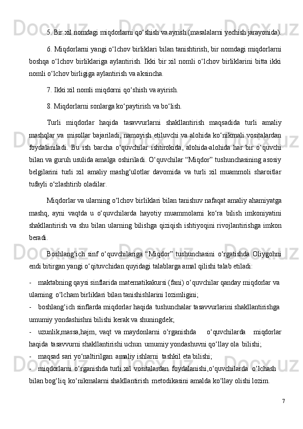 5. Bir   xil   nomdagi   miqdorlarni   qo‘shish   va   ayrish   (masalalarni   yechish   jarayonida).
6. Miqdorlarni yangi o‘lchov birliklari bilan tanishtirish, bir nomdagi miqdorlarni
boshqa o‘lchov birliklariga aylantirish. Ikki  bir  xil  nomli  o‘lchov  birliklarini  bitta ikki
nomli o‘lchov birligiga aylantirish va aksincha.
7. Ikki   xil   nomli   miqdorni   qo‘shish   va   ayirish.
8. Miqdorlarni   sonlarga   ko‘paytirish   va   bo‘lish.
Turli   miqdorlar   haqida   tasavvurlarni   shakllantirish   maqsadida   turli   amaliy
mashqlar va   misollar bajariladi, namoyish etiluvchi va alohida ko‘nikmali vositalardan
foydalaniladi.   Bu   ish   barcha   o‘quvchilar   ishtirokida,   alohida-alohida   har   bir   o‘quvchi
bilan va guruh usulida amalga oshiriladi. O‘quvchilar “Miqdor” tushunchasining asosiy
belgilarini   turli   xil   amaliy   mashg‘ulotlar   davomida   va   turli   xil   muammoli   sharoitlar
tufayli o‘zlashtirib oladilar.
Miqdorlar va ularning   o‘lchov   birliklari   bilan   tanishuv   nafaqat amaliy   ahamiyatga
mashq,   ayni   vaqtda   u   o‘quvchilarda   hayotiy   muammolarni   ko‘ra   bilish   imkoniyatini
shakllantirish va shu bilan ularning bilishga qiziqish ishtiyoqini rivojlantirishga imkon
beradi.
Boshlang‘ich   sinf   o‘quvchilariga   “Miqdor”   tushunchasini   o‘rgatishda   Oliygohni
endi bitirgan yangi o‘qituvchidan quyidagi talablarga amal qilishi talab etiladi:
- maktabning qaysi sinflarida matematikakursi (fani) o‘quvchilar qanday miqdorlar va 
ularning   o‘lcham birliklari bilan tanishishlarini lozimligini;
- boshlang‘ich   sinflarda miqdorlar haqida   tushunchalar tasavvurlarini   shakllantirishga 
umumiy yondashishni bilishi kerak va shuningdek;
- uzunlik,massa,hajm,   vaqt   va   maydonlarni   o‘rganishda o‘quvchilarda miqdorlar
haqida   tasavvurni shakllantirishi uchun   umumiy yondashuvni qo‘llay ola   bilishi;
- maqsad   sari   yo‘naltirilgan   amaliy   ishlarni   tashkil   eta   bilishi;
- miqdorlarni   o‘rganishda turli xil   vositalardan   foydalanishi,o‘quvchilarda   o‘lchash 
bilan bog‘liq   ko‘nikmalarni shakllantirish   metodikasini amalda ko‘llay olishi lozim.
7 