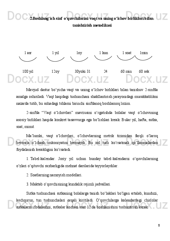 2. Boshlang‘ich sinf   o‘quvchilarini   vaqt   va   uning o‘lchov   birliklari   bilan 
tanishtirish metodikasi
1  asr 1  yil 1oy 1  kun 1   soat 1min
100   yil 12oy 30yoki   31 24 60   min 60   sek
Mavjud   dastur   bo‘yicha   vaqt   va   uning   o‘lchov   birliklari   bilan   tanishuv   2-sinfda
amalga oshiriladi. Vaqt haqidagi tushunchani shakllantirish jarayonidagi murakkablikni
nazarda tutib, bu sohadagi tshlarni birinchi sinfdanoq boshlamoq lozim.
2-sinfda   “Vaqt   o‘lchovlari”   mavzusini   o‘rgatishda   bolalar   vaqt   o‘lchovining
asosiy birliklari haqida konkret tasavvurga ega bo‘lishlari kerak. Bular yil, hafta, sutka,
soat,  minut.
Ma’lumki,   vaqt   o‘lchovlari,   o‘lchovlarning   metrik   tizimidan   farqli   o‘laroq
bevosita   o‘lchash   imkoniyatini   bermaydi.   Bu   xol   turli   ko‘rsatmali   qo‘llanmalardan
foydalanish kerakligini ko‘rsatadi.
1. Tabel-kalendar.   Joriy   yil   uchun   bunday   tabel-kalendarni   o‘quvchilarning
o‘zlari o‘qituvchi raxbarligida mehnat darslarida tayyorlaydilar.
2. Soatlarning   namoyish   modellari.
3. Maktab   o‘quvchisining   kundalik   rejimli   jadvallari.
Sutka tushunchasi sutkaning bolalarga tanish bo‘laklari bo‘lgan ertalab, kunduzi,
kechqurun,   tun   tushunchalari   orqali   kiritiladi.   O‘quvchilarga   kalendardagi   chislolar
sutkalarni ifodalashni, sutkalar kechasi soat 12 da boshlanishini tushuntirish kerak.
8 