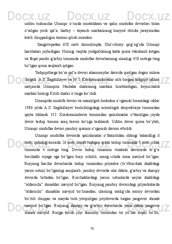 ushbu   tushuncha   Uzunqir   o‘rnida   mustahkam   va   qalin   mudofaa   devorlari   bilan
o‘ralgan   yirik   qal’a,   harbiy   –   tayanch   markazining   bunyod   etilishi   jarayonidan
kelib chiqqanligini taxmin qilish mumkin.
  Sangirtepadan   650   metr   shimolroqda,   S h o‘robsoy   qirg‘og‘ida   Uzunqir
h arobalari joylashgan. Hozirgi vaqtda yodgorlikning katta qismi tekislanib ketgan
va faqat janubi-g‘arbiy tomonida mudofaa devorlarining uzunligi 450 metrga teng
bo‘lgan qismi saqlanib qolgan. 
Tadqiqotlarga ko‘ra qal’a devori ahamoniylar davrida qurilgan degan xulosa
chiqadi. A.S. Sagdullayev va N. I. Krasheninnikovalar olib borgan tadqiqot ishlari
natijasida   Uzunqirni   Nautaka   shahrining   markazi   hisoblashgan,   keyinchalik
markaz hozirgi Kitob shahri o‘rniga ko‘chdi.
Uzunqirda mudofa devori va manzilgoh hududini o‘rganish borasidagi ishlar
1986   yilda   A.S.   Sagdullayev   boshchiligidagi   arxeologik   ekspeditsiya   tomonidan
qayta   tiklandi.   N.I.   Krasheninnikova   tomonidan   qazishmalar   o‘tkazilgan   joyda
devor   tashqi   tomoni   aniq   tasviri   ko‘zga   tashlandi.   Ushbu   devor   qismi   bo‘ylab,
Uzunqir mudofaa devori janubiy qismini o‘rganish davom ettirildi.
Uzunqir   mudofaa   devorida   qazishmalar   o‘tkazishdan   oldingi   balandligi   6
metr, qalinligi asosida 26 metr, nurab tushgan qismi tashqi tomonida 5 metr, ichki
tomonida   4   metrga   teng.   Devor   tashqi   tomonini   tozalash   davomida   to‘g‘ri
burchakli   rejaga   ega   bo‘lgan   burji   ochilib,   uning   ichida   xona   mavjud   bo‘lgan.
Burjning   barcha   devorlarida   tashqi   tomondan   pilyastra   (to‘rtburchak   shakldagi
yarim ustun) bo‘lganligi aniqlanib, janubiy devorda ular ikkita, g‘arbiy va sharqiy
devorda   bittadan   bo‘lgan.   Burchaklardagi   yarim   ustunlarda   nayza   shakldagi
“aldamchi”   shinaklar   mavjud   bo‘lgan.   Burjning   janubiy   devoridagi   pilyastralarda
“aldamchi”   shinaklar   mavjud   bo‘lmasdan,   ularning   oralig‘ida   asosiy   devordan
bo‘rtib   chiqqan   va   mayda   tosh   yotqizilgan   poydevorda   turgan   jangovor   shinak
mavjud   bo‘lgan.   Burjning   sharqiy   va   g‘arbiy   devorlarida   yana   ikkita   jangovor
shinak   mavjud.   Burjga   kirish   joyi   shimoliy   tomondan   tor   yo‘lak   orqali   bo‘lib,
10 