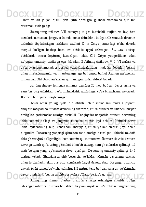 ushbu   yo‘lak   yuqori   qismi   qiya   qilib   qo‘yilgan   g‘ishtlar   yordamida   qurilgan
arksimon shaklga ega.
Uzunqirning   mil.avv.   VII   asrdayoq   to‘g‘ri   burchakli   burjlari   va   burj   ichi
xonalari, nimustun, jangovor  hamda sohta shinaklari bo‘lgan ilk mudofa devorini
tiklashda   foydalanilgan   istehkom   usullari   O‘rta   Osiyo   janubidagi   o‘sha   davrda
mavjud   bo‘lgan   boshqa   hech   bir   obidada   qayd   etilmagan.   Bu   usul   boshqa
obidalarda   ancha   keyinroq   kuzatilgan,   lekin   Old   Osiyo   yodgorliklari   bilan
ko‘pgina umumiy jihatlarga ega. Masalan,  Bobilning (mil.avv. VII –VI asrlar) va
ba’zi   Messopotamiyadagi   boshqa   yirik   shaharlarning   mudofaa   devorlari   burjlar
bilan mustahkamlanib, yarim ustunlarga ega bo‘lganki, bu hol Uzunqir me’morlari
tomonidan Old Osiyo an’analari qo‘llanilganligidan dalolat beradi.
Burjdan sharqiy tomonda umumiy uzunligi 20 metr bo‘lgan devor qismi va
yana bir burj ochildiki, u o‘z muhandislik qurilishiga ko‘ra birinchisini qaytaradi.
Ikkinchi burj yaxshi saqlanmagan.
Devor   ichki   yo‘lagi   yoki   o‘q   otilish   uchun   ishlatilgan   maxsus   joylarni
aniqlash maqsadida mudofa devorining sharqiy qismida birinchi va ikkinchi burjlar
oralig‘ida   qazishmalar   amalga   oshirildi.   Tadqiqotlar   natijasida   birinchi   devorning
ichki   tomoni   bo‘lagi   va   jangovor   shinakka   chiqish   joyi   ochildi.   Ikkinchi   devor
ichki   aylanasining   burj   xonasidan   sharqiy   qismida   yo‘lak   chiqish   joyi   ochib
o‘rganildi. Devorning yuqorigi  qismidan turib amalga oshirilgan ikkinchi mudofa
chizig‘i mavjud bo‘lganligini ham taxmin qilish mumkin. Ikkinchi davrda birinchi
devorga tutash qilib, uning g‘ishtlari bilan bir xildagi xom g‘ishtlardan qalinligi 1,6
metr bo‘lgan yangi qo‘shimcha devor qurilgan. Devorning umumiy qalinligi 3,45
metrga   yetadi.   Shinaklarga   olib   boruvchi   yo‘laklar   ikkinchi   devorning   paxsasi
bilan to‘ldiriladi, lekin burj ichi  xonalarida hayot  davom etadi. Keyingi, uchinchi
davrda ichki tomon bo‘yicha qalinligi 1,2 metrga teng bo‘lgan yana bir qo‘shimcha
devor quriladi. U burjlarga olib boruvchi yo‘llarni berkitib qo‘yadi.
Uzunqirning   shimoli-g‘arbiy   qismida   amalga   oshirilgan   shurfda   qo‘lga
ishlangan oshxona idishlari bo‘laklari, hayvon suyaklari, o‘simliklar urug‘larining
11 