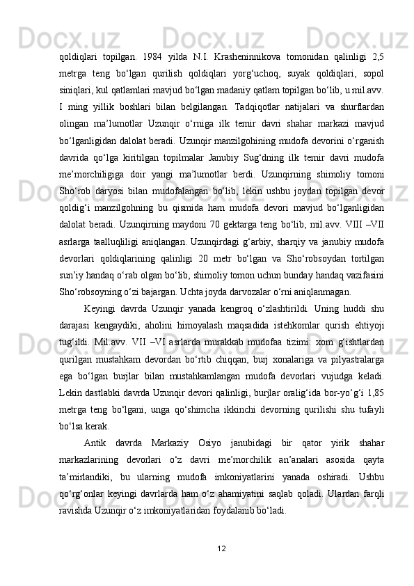 qoldiqlari   topilgan.   1984   yilda   N.I.   Krasheninnikova   tomonidan   qalinligi   2,5
metrga   teng   bo‘lgan   qurilish   qoldiqlari   yorg‘uchoq,   suyak   qoldiqlari,   sopol
siniqlari, kul qatlamlari mavjud bo‘lgan madaniy qatlam topilgan bo‘lib, u mil.avv.
I   ming   yillik   boshlari   bilan   belgilangan.   Tadqiqotlar   natijalari   va   shurflardan
olingan   ma’lumotlar   Uzunqir   o‘rniga   ilk   temir   davri   shahar   markazi   mavjud
bo‘lganligidan dalolat beradi. Uzunqir manzilgohining mudofa devorini o‘rganish
davrida   qo‘lga   kiritilgan   topilmalar   Janubiy   Sug‘dning   ilk   temir   davri   mudofa
me’morchiligiga   doir   yangi   ma’lumotlar   berdi.   Uzunqirning   shimoliy   tomoni
Sho‘rob   daryosi   bilan   mudofalangan   bo‘lib,   lekin   ushbu   joydan   topilgan   devor
qoldig‘i   manzilgohning   bu   qismida   ham   mudofa   devori   mavjud   bo‘lganligidan
dalolat   beradi.   Uzunqirning   maydoni   70   gektarga   teng   bo‘lib,   mil.avv.   VIII   –VII
asrlarga   taalluqliligi   aniqlangan.   Uzunqirdagi   g‘arbiy,   sharqiy   va   janubiy   mudofa
devorlari   qoldiqlarining   qalinligi   20   metr   bo‘lgan   va   Sho‘robsoydan   tortilgan
sun’iy handaq o‘rab olgan bo‘lib, shimoliy tomon uchun bunday handaq vazifasini
Sho‘robsoyning o‘zi bajargan. Uchta joyda darvozalar o‘rni aniqlanmagan.
Keyingi   davrda   Uzunqir   yanada   kengroq   o‘zlashtirildi.   Uning   huddi   shu
darajasi   kengaydiki,   aholini   himoyalash   maqsadida   istehkomlar   qurish   ehtiyoji
tug‘ildi.   Mil.avv.   VII   –VI   asrlarda   murakkab   mudofaa   tizimi:   xom   g‘ishtlardan
qurilgan   mustahkam   devordan   bo‘rtib   chiqqan,   burj   xonalariga   va   pilyastralarga
ega   bo‘lgan   burjlar   bilan   mustahkamlangan   mudofa   devorlari   vujudga   keladi.
Lekin dastlabki davrda Uzunqir devori qalinligi, burjlar oralig‘ida bor-yo‘g‘i 1,85
metrga   teng   bo‘lgani,   unga   qo‘shimcha   ikkinchi   devorning   qurilishi   shu   tufayli
bo‘lsa kerak. 
Antik   davrda   Markaziy   Osiyo   janubidagi   bir   qator   yirik   shahar
markazlarining   devorlari   o‘z   davri   me’morchilik   an’analari   asosida   qayta
ta’mirlandiki,   bu   ularning   mudofa   imkoniyatlarini   yanada   oshiradi.   Ushbu
qo‘rg‘onlar   keyingi   davrlarda   ham   o‘z   ahamiyatini   saqlab   qoladi.   Ulardan   farqli
ravishda Uzunqir o‘z imkoniyatlaridan foydalanib bo‘ladi.
12 