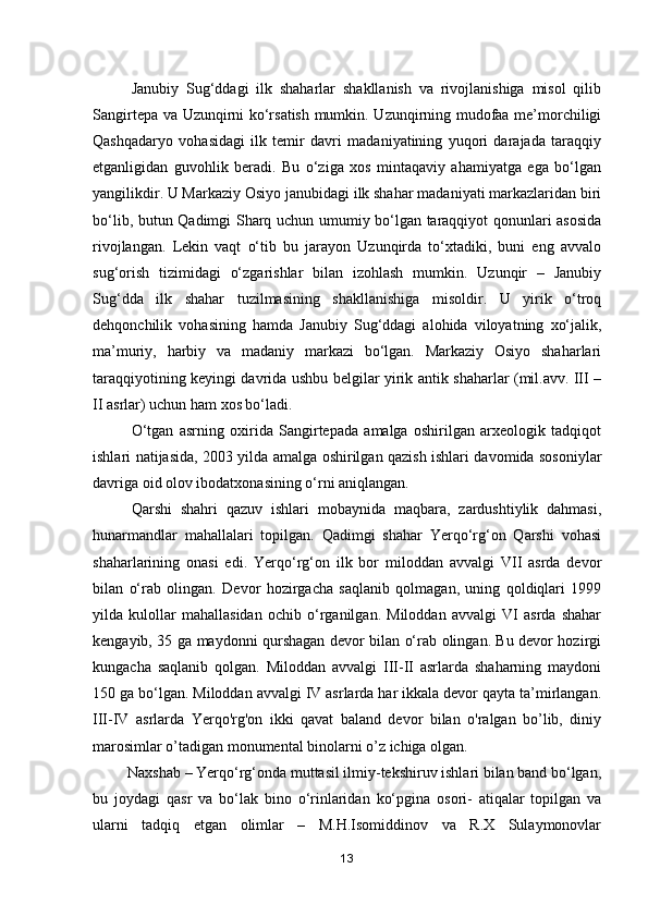 Janubiy   Sug‘ddagi   ilk   shaharlar   shakllanish   va   rivojlanishiga   misol   qilib
Sangirtepa va Uzunqirni ko‘rsatish mumkin. Uzunqirning mudofaa me’morchiligi
Qashqadaryo   vohasidagi   ilk   temir   davri   madaniyatining   yuqori   darajada   taraqqiy
etganligidan   guvohlik   beradi.   Bu   o‘ziga   xos   mintaqaviy   ahamiyatga   ega   bo‘lgan
yangilikdir. U Markaziy Osiyo janubidagi ilk shahar madaniyati markazlaridan biri
bo‘lib, butun Qadimgi Sharq uchun umumiy bo‘lgan taraqqiyot qonunlari asosida
rivojlangan.   Lekin   vaqt   o‘tib   bu   jarayon   Uzunqirda   to‘xtadiki,   buni   eng   avvalo
sug‘orish   tizimidagi   o‘zgarishlar   bilan   izohlash   mumkin.   Uzunqir   –   Janubiy
Sug‘dda   ilk   shahar   tuzilmasining   shakllanishiga   misoldir.   U   yirik   o‘troq
dehqonchilik   vohasining   hamda   Janubiy   Sug‘ddagi   alohida   viloyatning   xo‘jalik,
ma’muriy,   harbiy   va   madaniy   markazi   bo‘lgan.   Markaziy   Osiyo   shaharlari
taraqqiyotining keyingi davrida ushbu belgilar yirik antik shaharlar (mil.avv. III –
II asrlar) uchun ham xos bo‘ladi.
O‘tgan   asrning   oxirida   Sangirtepada   amalga   oshirilgan   arxeologik   tadqiqot
ishlari natijasida, 2003 yilda amalga oshirilgan qazish ishlari davomida sosoniylar
davriga oid olov ibodatxonasining o‘rni aniqlangan. 
Qarshi   shahri   qazuv   ishlari   mobaynida   maqbara,   zardushtiylik   dahmasi,
hunarmandlar   mahallalari   topilgan.   Qadimgi   shahar   Yerqo‘rg‘on   Qarshi   vohasi
shaharlarining   onasi   edi.   Yerqo‘rg‘on   ilk   bor   miloddan   avvalgi   VII   asrda   devor
bilan   o‘rab   olingan.   Devor   hozirgacha   saqlanib   qolmagan,   uning   qoldiqlari   1999
yilda   kulollar   mahallasidan   ochib   o‘rganilgan.   Miloddan   avvalgi   VI   asrda   shahar
kengayib, 35 ga maydonni qurshagan devor bilan o‘rab olingan. Bu devor hozirgi
kungacha   saqlanib   qolgan.   Miloddan   avvalgi   III-II   asrlarda   shaharning   maydoni
150 ga bo‘lgan. Miloddan avvalgi IV asrlarda har ikkala devor qayta ta’mirlangan.
III-IV   asrlarda   Yerqo'rg'on   ikki   qavat   baland   devor   bilan   o'ralgan   bo’lib,   diniy
marosimlar o’tadigan monumental binolarni o’z ichiga olgan. 
         Naxshab – Yerqo‘rg‘onda muttasil ilmiy-tekshiruv ishlari bilan band bo‘lgan,
bu   joydagi   qasr   va   bo‘lak   bino   o‘rinlaridan   ko‘pgina   osori-   atiqalar   topilgan   va
ularni   tadqiq   etgan   olimlar   –   M.H.Isomiddinov   va   R.X   Sulaymonovlar
13 