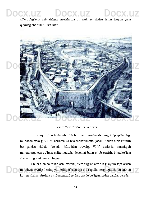 «Yerqo‘rg‘on»   deb   atalgan   risolalarida   bu   qadimiy   shahar   tarixi   haqida   yana
quyidagicha fikr bildiradilar:
              1-rasm.Yerqo’rg’on qal’a devori.
                        Yerqo’rg’on   hududida   olib   borilgan   qazishmalarning   ko’p   qatlamligi
miloddan avvalgi VII-VI asrlarda ko‘hna shahar hududi jadallik bilan o‘zlashtirilib
borilgandan   dalolat   beradi.   Miloddan   avvalgi   VI-V   asrlarda   manzilgoh
minoralarga ega bo‘lgan qalin mudofaa devorlari bilan o‘rab olinishi bilan ko‘hna
shaharning shakllanishi tugaydi.
                Shuni alohida ta’kidlash lozimki, Yerqo‘rg‘on atrofidagi ayrim tepalardan
miloddan avvalgi I ming yillikning o‘rtalariga oid sopollarning topilishi bu davrda
ko‘hna shahar atrofida qishloq manzilgohlari paydo bo‘lganligidan dalolat beradi. 
14 